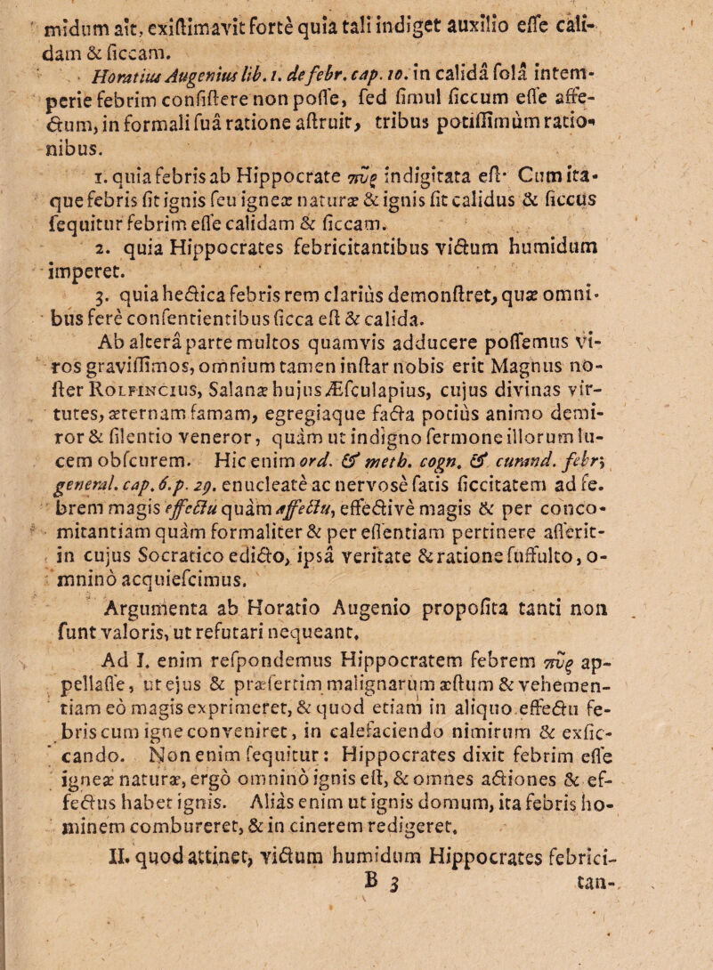 midum ait, exiflimavit forte quia tali indiget auxilio e/Te cali¬ dam & ficcam. Horatitu AugerAtulib. /. defebr. cap. io. in calida fola intem¬ perie febrim confidere non pofle, fed fimul ficcum eflfe affe¬ ctum, in formali fu a ratione adruit, tribus potifllmum ratio-* nibus. 1. quia febris ab Hippocrate 7ivo indigitata e/1* Cum ita¬ que febris fit ignis feu ignes natura: & ignis /it calidus & ficcus fequitur febrim efle calidam & ficcam. 2. quia Hippocrates febricitantibus vi&um humidum imperet. 3. quia hedica febris rem clarius demon/lret, qus omni¬ bus fere confentientibus ficca e/1 & calida. Ab altera parte multos quamvis adducere poffemus vi¬ ros gravi/Iimos, omnium tamen in/lar nobis erit Magnus no» fler Rolfincius, Salans hujus Affculapius, cujus divinas vir¬ tutes, sternam famam, egregiaque fada potius animo demi¬ ror & filentio veneror, quam ut indigno fermone illorum lu¬ cem obfcurem. Yl\cQn\mord> & wetb. cognc & curand. febr\ generat, cap. 6.p. 29. enucleate ac nervose fatis ficcitatem ad fe. brern magis effeffu quam affettu, effedive magis & per conco- mitantiam quam formaliter& per eflentiam pertinere aflerit- in cujus Socratico edido, ipsa veritate & ratione ftiffulto, o- mnino acquiefcimus. Argumenta ab Horatio Augenio propofita tanti non funt valoris, ut refutari nequeant» Ad J. enim refpondemus Hippocratem febrem tw% ap~ pellafle, ut ejus & prsfertimmalignarum xftum & vehemen¬ tiam eo magis exprimeret, & quod etiam in aliquo.effedti fe¬ bris cum igne conveniret, in calefaciendo nimirum <k exfic- cando. Non enim fequitur: Hippocrates dixit febrim efle ignes naturs, ergo omnino ignis eil, & omnes a dio nes & ef- fedus habet ignis. Alias enim ut ignis domum, ita febris ho¬ minem combureret, & in cinerem redigeret, II. quod attinet, vidwn humidum Hippocrates febrici- B 3 tan-