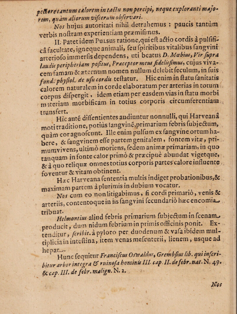 peSere tantum calorem intaBu noti percipi, neque exploranti majo¬ ra, quam aliorum vifcerutn obfervari. Nos hujus autoritati nihil detrahemus : paucis tantum verbis noftram-experientiam praemifimus. - II. Patet idem Pulsus ratione,qui efta&io cordis a pulfifi- ca facultate, igneque animali, feu fpiritibus vitalibus fangvini arteriofoimmerfisdependens, uti beatus D.Mctbitu,Virfupra laudisperipberiam pofuus, Vraceptormeus fidelisfmus, cujus viva¬ cem famam & sternum nomen nullum delebit feculum, in fuis fund pbyftol. de ufu cordis teffatur. Hic enim inftatufanitatis calorem naturalem in corde elaboratum per arterias in cotum corpus difpergit, idem etiam per easdem vias in ftatu morbi materiam morbificam in totius corporis circumferentiam Hicaute diflentientes audiuntur nonnulli, qui Harveana moti traditione, potius langvine,primarium febris fubjeaum, quam cor agnofcunt. Ille enim pulfum ex fangvine ortum ha¬ bere, & fangvinem effe partem genitalem, fontem vitae, pri- mumvivens, ultimo moriens, fedem anima primariam, in quo tanquam in fonte calor primo & praecipue abundat vigetque, & a quo reliqua omnestotius corporis partes calore influente foventur & vitam obtinent. . , Hac Harveana fententia multis indiget probationibus,& maximam partem a plurimis in dubium vocatur. Nos cum eo nonlitigabimus, fi cordi primano, venis& arteriis contentoque in iis fangvini fecundario haecencomia_ Helmontim aliud febris primarium fuhjcetum in fcenam-. producit, dum nidum febrium in primis officinis ponit. Ex¬ tendatur, feribit.a pyloro per duodenum&vafaibidemmul¬ tiplicium inteftina, item venas mefenterii, lienem, usque ad hepat-^nc ^ ujtnr prancifcus OsWaldns, Grembfius lib. qui inferi- bitur arbor integra & ruinofa hominis IIP cap. II. defebr.nat. N. 49. & cap.lll.de febr.malign.N.x, ;>