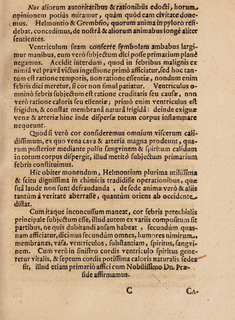 Nos aliorum autoritatibtrs Scrationibus edo&i, horum-» opinionem potius miramur, quam quod eam civitate done¬ mus. Heimontio & Grembfio, quorum anima in pyloro reli¬ debat, concedimus, de noftra & aliorum animabus longe aliter fcntientes. Ventriculum fuam conferre fymbolam ambabus largi¬ mur manibus, eum vero fubje&um dici pofle primarium plane negamus. Accidit interdum , quod in febribus malignisex nimia vel pravavi<Susingeftionepnm6afficiatur,fed hoc tan¬ tum eft ratione temporis, non ratione effencia?, nondum enim febris dici meretur, fi cor non fimul patiatur. Ventriculus o- mnino febris fubjedumeft ratione cruditatis feu caufar, non vero ratione caloris feu eflentiV; primo enim ventriculus eft frigidus, & conflat membrana natura frigida: deinde exiguae yena? & arterias hinc inde difperfas totum corpus inflammare nequeunt. Quod fi vero cor confideremus omnium vifcerum cali- diffimum, ex quo vena cava & arteria magna prodeunt, qua¬ rum pofterior mediante pulfu fangvinem& fpiritum calidum in cotum corpus difpergic, illud merito fubje&um primarium febris conftituimus. Hic obiter monendum, Helmontium plurima utiliffima & fcitu digniffima in chimicis tradidifle operationibus, quas fua laude non funt defraudanda , de fede animae vero & aliis tantum a veritate aberraffe, quantum oriens ab occidente-» diftat. Cum itaque inconcuffum maneat, cor febris petechialis principale fubjedum efle, illud autem ex variis compofitum fie - partibus, ne quis dubitandi anfam habeat , fecundum quas¬ nam afficiatur,dicimus fecundum omnes, humores nimirum^ membranas, vafa, ventriculos, fubftantiam, fpirittis, fangvi- nem. Cum vero in finiftro cordis ventriculo fpiritus gene* retur vitalis, & feptum cordis potiflima caloris naturalis fedes fit, illtid etiam primario affici cum Nobiliflimo Dn. Prae- fide affirmamus. C Ca- 'J ■ '