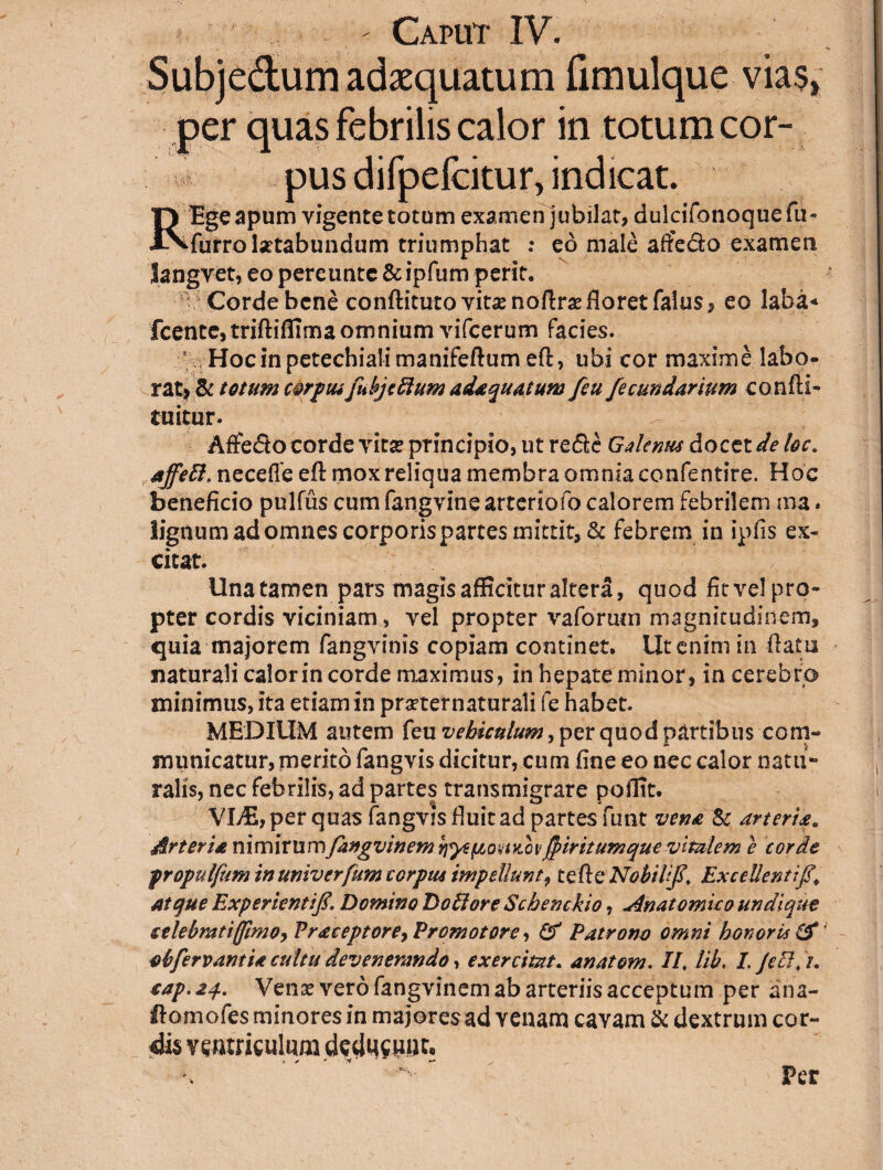 Subjedum adaequatum fimulque vias, per quas febrilis calor in totum cor¬ pus difpefcitur, indicat. REge apum vigente totum examen jubilat, dulcifonoquefu- furro laetabundum triumphat : eo male affeclo examen langvet, eo pereuntc & ipfum perit. Corde bene conflituto vi tx no Urse floret falus, eo laba* fcente, trifliffimaomnium vifcerum facies. Hoc in petechiali manifeflum efl, ubi cor maxime labo¬ rat*'& totum corpusfubjcftum adaquatum feu/ecundarium confli- tuitur. Affedto corde vitse principio, ut rede Galenus docet de loc. affett, necefle efl mox reliqua membra omnia confentire. Hoc beneficio pulfus cum fangvine arteriofo calorem febrilem ma* lignum ad omnes corporis partes mittit, & febrem in ipfis ex¬ citat. Unatamen pars magis afficitur altera, quod fit vel pro¬ pter cordis viciniam, vel propter vaforum magnitudinem, quia majorem fangvinis copiam continet. Ut enim in flatu naturali calor in corde maximus, in hepate minor, in cerebro minimus, ita etiam in pmernaturali fe habet. MEDIUM autem feu vehiculum, per quod partibus com¬ municatur, merito fangvis dicitur, cum fine eo nec calor natu¬ ralis, nec febrilis, ad partes transmigrare poffit. VLE, per quas fangvis fluit ad partes funt vena Sc arteria* drteria nimirumfangvinem fiiritumque vitalem e corde propulfum inuniverfum corpus impellunt, tefle Nobili fi. Excellenti fi. Atque Experientif. Domino Do lior e Schenckio, Anatomico undique selebratifftmo,Pr<eceptore7Promotore, (f Patrono omni honoris & obfervant U cultu devenerando, exercitat. anatom. II. lib. /. JeB.i. eap. 24. Venx vero fangvinem ab arteriis acceptum per ana- Homofes minores in majores ad venam cavam & dextrum cor¬ dis ventriculum deducunt. Per