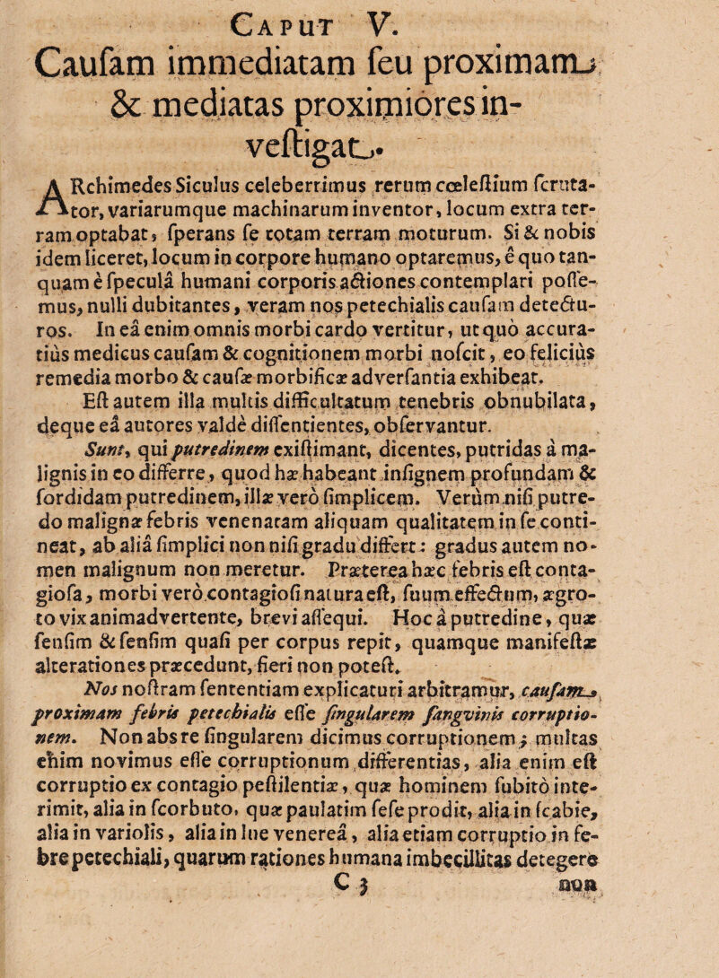 Caufam immediatam feu proximanu Sc mediatas proximiores in- veftigao A Rchimedes Siculus celeberrimus rerum cceleftium feruta- tor, variarumque machinarum inventor, locum extra ter¬ ram optabat 9 fperans fe cotam terram moturum. Si & nobis idem liceret, locum in corpore humano optarequis, equo tan- quamefpecula humani corporis asiones contemplari poffe- mu$, nulli dubitantes, veram nos petechialiscaufam detedtu- ros. In ea enim omnis morbi cardo vertitur, ut quo accura¬ tius medicus caufam & cognitionem morbi tiofcit, eo felicius remedia morbo & caufae morbificae adverfantia exhibeat. Eft autem illa multis difficultatum tenebris obnubilata, deque ed autores valde diffentient.es,, obfervantur. Suntr qui putredinem exi (limant, dicentes, putridas a ma¬ lignis in co differre, quod ha? habeant infignem profundam & fordidamputredi»e.m>iI!a?.yer6;6mpltcet9(. Verum uifi putre¬ do maligna? febris venenatam aliquam qualitatem in fe conti¬ neat, ab alia fimpiici non nifi gradu differt ; gradus autem no¬ men malignum non meretur. Prsctereahatc febris eft conta- giofa, morbi verocontagio(inatura eft» fuumeffe&um, agro- to vix animadvertente, brevi aflequi. Hoc a putredine, qu* fenflm &fenflm quafi per corpus repit, quamque manifeftae alterationes praecedunt, fieri pon poteft* Nos noftram fententiam explicaturi arbitramur, caufam-» proximam fe bria pete chia lia e fle finguUrem fangvivia eor ruptio¬ nem. Non absre fingularem dicimus corruptionemy multas enim novimus effe corruptionum differentias, alia enim eft corruptio ex contagio peftilentix, quae hominem fqbitointe- rimit, alia in fcorbuto» quar paulatim fefe prodit, alia in f cabi e, alia in variolis, alia in lue venerea, alia etiam corruptio in fe¬ bre petechiali, quarum rationes humana imbecillitas detegere