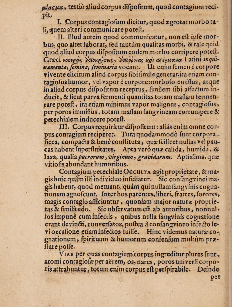 $iw<jyL&, tertio aliud corpus difpofitum, quod contagium reci¬ pit. I. Corpus contagiofum dicitur, quodaegrotat morbo ta- Ii, quem alteri communicare poteft. IL IHud autem quod communicatur, non eft ipfe mor¬ bus, quo alter laborat, fed tantum qualitas morbi, & tale quid quod aliud corpus difpofitum eodem morbo corripere poteft. Graeci '&nmg/cms * ^mfpotag ng) cEripixuiu Latini inqui¬ namenta* femina* feminaria vocant. Ut enim femen e corpore vivente elicitum aliud corpus fibi fimile generat,ita etiam con- tagiofus humor, vel vapor e corpore morbofo emiffus, atque in aliud corpus difpofitum receptus, fimilem fibi atfe&um in¬ ducit , & ficut parva fermenti quantitas totam maifam fermen¬ tare poteft, ita etiam minimus vapor malignuscontagiofus, perporosimmiffus, totam mafiam fangvineam corrumpere & petechialem inducere poteft. III. Corpus requiritur difpofitum: alias enim omne cor¬ pus contagium reciperet. Tuta quodammodo funt corpora^ ficca, compada&beneconftituta, quae fcilicet nullas vel pau¬ cas habent fuperflukates. Apta vero quae calida, humida,& laxa, qualia puerorum* virginum, gravidarum. Aptisfima, quae vitiofis abundant humoribus. Contagium petechiale Occulta agit proprietate, & ma¬ gis huic quam illi individuo infidiatur. Sic confangvinei ma¬ gis habent, quod metuant, quam qui nullam fangvinis cogna¬ tionem agnofcunr. Inter hos parentes, liberi, fratres, fo rores* magis contagio afficiuntur, quoniam major naturae proprie¬ tas & fimilitudo* Sic obfervatum eft ab autoribus, nonnul¬ los impune cuminfe&is , quibus nulla fangvinis cognatione erant devin&i, converfatos, poftea aconfangvineomfe&o le¬ vi occafione etiam infedtos fuifle. Hinc videmus naturae co* gnationem, fpirituum & humorum confenfum multum prae- ftare pofle. Viae per quas contagiumcorpus ingreditur pluresfunt, atomi contagiofae per aerem, os, nares, porosuniverfi corpo* iis attrahuntur> totum enim corpus eft perfpirabile. Deinde