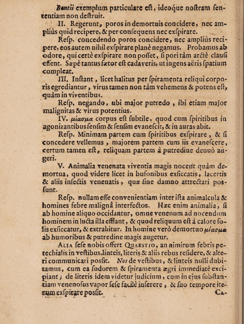 'Btntti exemplum particulare eft, ideoque noftram fen- «entiam non deftruir. II. Regerunt, poros in demortuis concidere, nec am¬ plius quid recipere, & per confequens nec exfpirare. Refp. concedendo poros concidere, nec amplius reci¬ pere, eos autem nihil exfpirare plane negamus. Probamus ab odore, qui certe exfpirare nonpoflet, fiporitam arde claufi cflent. Saspe tantus faetor eft cadaveris, ut ingens aeris fpatium compleat. III. Inflant, licet halitus per fpiramenta reliqui corpo¬ ris egrediantur, virus tamen non tam vehemens & potens eft, «juam in viventibus. Refp. negando, ubi major putredo , ibi etiam major malignitas & virus potentius. IV. Mcca-fia corpus eft fubtile, quod cum fpiritibus in agonizantibusfenfim & feniim evanefcit, & in auras abit. Refp. Minimam partem cum fpiritibus exfpirare , & fi concedere vellemus , majorem partem cum iis evanefcere, certum tamen eft, reliquam partem i putredine denuo au- geri. V. Animalia venenata viventia magis nocent quam de¬ mortua, quod videre licet in bufonibus exficcatis, lacertis & aliis infedis venenatis, quae line damno attredari pos- funt. Refp. nullameffe convenientiam inter ifta animalcula& homines febre maligni interfedos. Haec enim animalia, fi ab homine aliquo occidantur, omne venenum ad nocendum hominem in luda illa efHant, & quod reliquum eft a calore fo- lis exficcatur, & extrahitur. In homine vero demortuo pfctaua ab humoribus & putredine magis augetur, Alia fcfe nobis offert Quaestio, an nimirum febris pe- techialis in veftibusdinteis,literis & aliis rebus relidere, & alte¬ ri communicari posfit. Afajrde veftibus, & linteis nulli dubi¬ tamus, cum ea fudorem & fpiramenta argri immediateexci- piant.,* de literis idem videtur judicium, cum in ejus fubftan- ciam venenofus vapor fefe facile iaferere , & fuo tempore ite¬ rem exfpirare posfit €*-