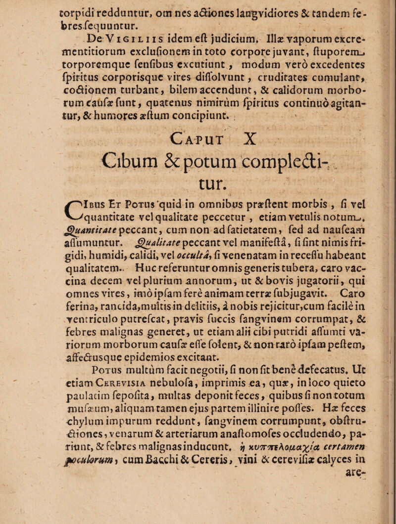 torpidi reddantur, om nes a&iones langvidiores & tandem fe- bres.fequuntur. ' ; De Vigiliis idem eft judicium* Illae vaporum excre- mentitiorum exclufionemin toto corpore juvant, ftuporem-» torporemque fenfibus excutiunt, modum vero excedentes fpiritus corporisque vires diffolvunt, cruditates cumulant, co&iqnem turbant, bilem accendunt, & calidorum morbo¬ rum eafrfafunt, quatenus nimirum fpiritus continuoagitan¬ tur, & humores alium concipiunt* ; Caput X Cibum & potum compledi- tur. CIbus Et Potus quid in omnibus praftent morbis , fi vel quantitate vel qualitate peccetur , etiam vetulis notum-,, Quantitate peccant, cum non ad fatietatem, fed ad naufeam afiumuntur. Qualitate peccant vel manifefta, fi fint nimis'fri¬ gidi, humidi, calidi, vel occulta, fi venenatam in receflb habeant qualitatem- Huc referuntur omnis generis tubera, caro vac¬ cina decem vel plurium annorum , ut & bovis jugatorii, qui omnes vires, imo ipfam fere animam terrae fubjugavit. Caro ferina, rancida,multis in dditiis, a nobis rejicitur,cum facile in ventriculo putrefeat, pravis fuccis fangvinem corrumpat, & febres malignas generet, ut etiam alii cibi putridi affumti va¬ riorum morborum caufa effe folent, & non raro ipfam pedem, affe&usque epidemios excitant. Potus multum facit negotii, fi non fit bene defecatus, Ut etiamCkrevisia nebulofa, imprimis ea, qua, inioco quieto pauladm fepofita, multas deponit feces, quibus fi non totum imifseum, aliquam tamen ejus partem illinire polles. Ha: feces chylum impurum reddunt, fangvinem corrumpunt* obfixu- *Siones, venar umf & arteriarum anaftomofesocdudendo, pa- riunc, & febres malignas inducunt, ij xv7r7n\Qpt>a%ta certamen fomkrum > cum Bacchi & Cereris, vini & cere vilia calyces in are-