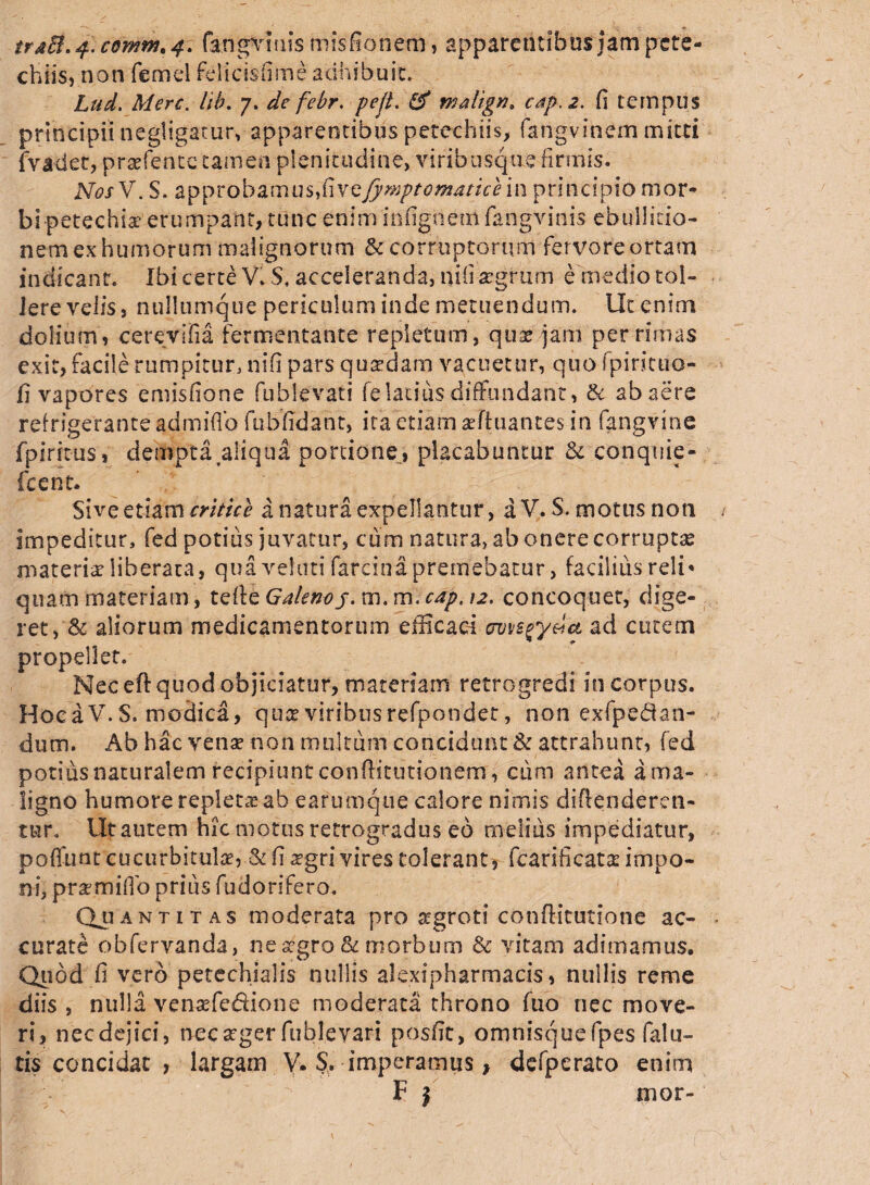 chiis, non femel fdicisfime adhibuit. Lud. Mere. hb. 7. de febr. pejt. & malign, cap.2. fi tempus principii negligatur, apparentibus petechiis, fangvinem mitti (Vadet, prafence tamen plenitudine, viribusque firmis. NosV. S. approbamus,fivefymptomaticein prlncipio mor¬ bi ■petechiae'erumpant, tunc eniminfigtiemfangvims ebullitio¬ nem exhumorum malignorum & corruptorum fervoreortam indicant. Ibi certe V. $, acceleranda, nili -aegrum e medio tol- Jere velis, nullumque periculum inde metuendum. Ut enim dolium, cerevifia fermentante repletum, quaedam per rimas exit, facile rumpitur, ni fi pars quaedam vacuetur, quo fpirituo- fi vapores emisfione fublevati felatius diffundant, & ab aere refrigerante admifib fu b fidant, ita etiam aeftuantes in fangvine fpiritus, dempta aliqua portione, placabuntur & conquie- Icent. Sive etiam eritice a natura expellantur, a V. S. motus non impeditur, fed potius juvatur, cum natura, ab onere corruptas materiae liberata, qua velati farcina premebatur, facilius reli* quam materiam, telfe Galenoj. m. m. cap. 12, concoquet, dige¬ ret,'& aliorum medicamentorum efficaci awsgy&cL ad cutem propellet. Nec eft quod objiciatur, materiam retrogredi in corpus. Hoc a V.S. modica, quee viribus refpondet, non exfpedan- dum. Ab hac venae non multum concidunt & attrahunt, fed potius naturalem recipiunt confiitutionem, cum antea a ma¬ ligno humore repleta ab earumque calore nimis divenderen¬ tur, Ut autem hic motus retrogradus eo melius impediatur, poliunt cucurbitulae, & fi agri vires tolerant, fcarificatae impo¬ ni, prsemifio prius fudorifero. Quantitas moderata pro sgroti conffitutione ac¬ curate obfervanda, ne agro & morbum & vitam adimamus. Quod fi vero petechialis nullis alexipharmacis, nullis reme diis , nulla venafedione moderata throno fuo nec move¬ ri, necdejici, nocager fublevart posfic, omnisquefpes falu- tis concidat , largam V. S. imperamus} defperato enim F | mor-