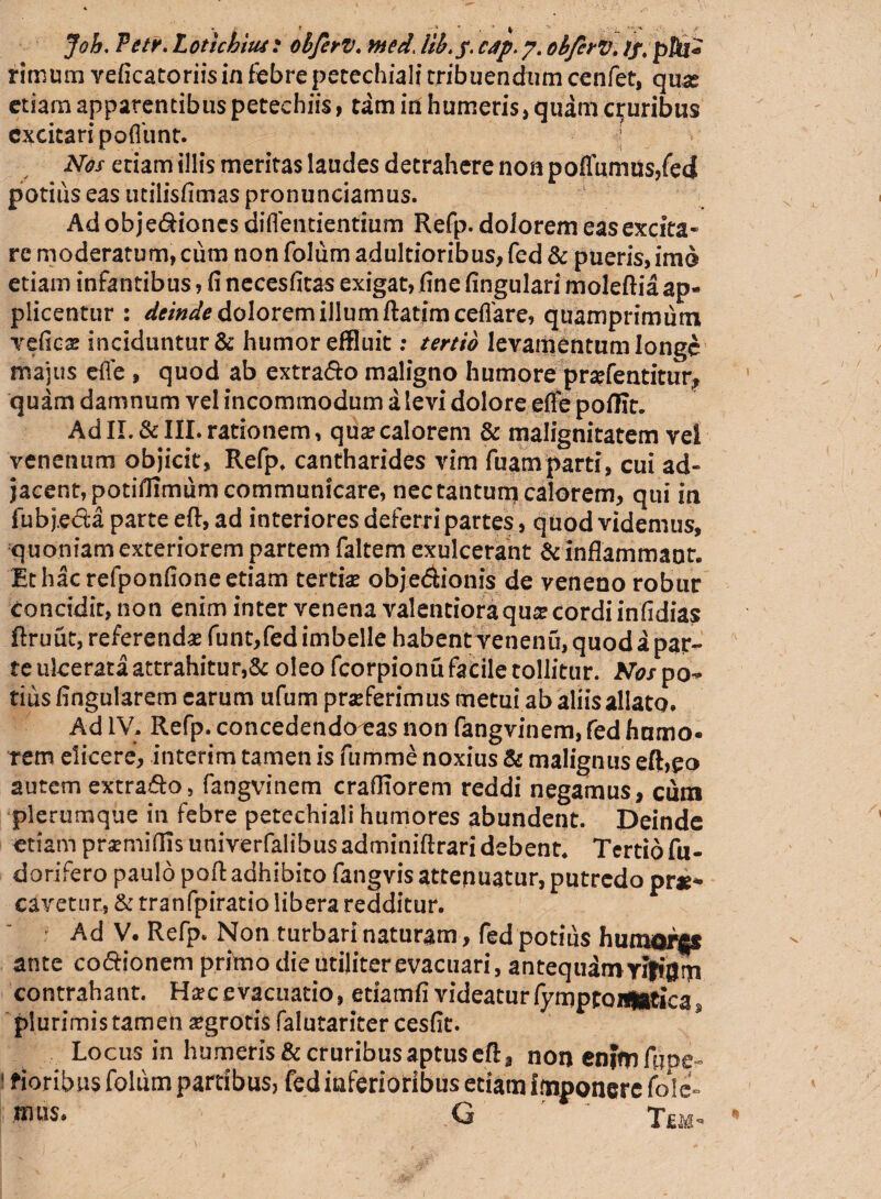 Joh. Vetv. L oticam: obferv. tned. iib> f. cdp.y. obfcrv. //. pfii« rimum veficatoriisin febre petechiali tribuendum cenfet, quse etiam apparentibus petechiis, tam in humeris» quam cruribus excitari pofliint. Nos etiam illis meritas laudes detrahere non poffumus,fe<| potius eas utilisfimas pronunciamus. Ad objediones diflentientium Refp. dolorem eas excita¬ re moderatum, cum non foliim adultioribus, fed & pueris, imo etiam infantibus, fi necesfitas exigat, fine fingulari moleftia ap¬ plicentur : deinde dolorem illum ftatim ceflare, quamprimum vefies inciduntur& humor effluit: tertio levamentum longe majus efle , quod ab extrado maligno humore pr#fentitm> quam damnum vel incommodum a levi dolore effe poflit. AdII. &III.rationem, qua?calorem & malignitatem vel venenum objicit, Refp. cantharides vim fuam parti, cui ad» jacent, potiflimum communicare, nectantunj calorem, qui ia fub j.eda parte eft, ad interiores deferri partes, quod videmus, quoniam exteriorem partem faltem exulcerant & inflammant. Et hac refponfione etiam tertiae objedionis de veneno robur Concidir, non enim inter venena valentioraqua? cordi infidias ftruut, referenda funt,fed imbelle habent venenu, quod a par¬ te ukerata attrahitur,& oleo fcorpionu facile tollitur. Nos po¬ tius Angularem carum ufum praeferimus metui ab aliis allato. Ad IV, Refp. concedendo eas non fangvinem, fed humo- rem elicere, interim tamen is fumme noxius & malignus eft,£o autem extrado, fangvinem craOTorem reddi negamus, cum plerumque in febre petechiali humores abundent. Deinde etiam praemittis univerfalibus adminiftrari debent. Tertio fu- dorifero paulo pott: adhibito fangvis attenuatur, putredo prae¬ cavetur, & tranfpiratio libera redditur. ? Ad V. Refp. Non turbari naturam, fed potius humor$* ante codionem primo die utiliter evacuari, antequdroyifiijrn contrahant. H*c evacuatio, etiamfi videatur fymptort|Btica3 plurimis tamen aegrotis falutariter cesfit. Locus in humeris&cruribusaptusefl:, non enrmfuoe- ' fioribus foliim partibus, fed inferioribus etiam imponere Cole¬ mus* G ' T ut-