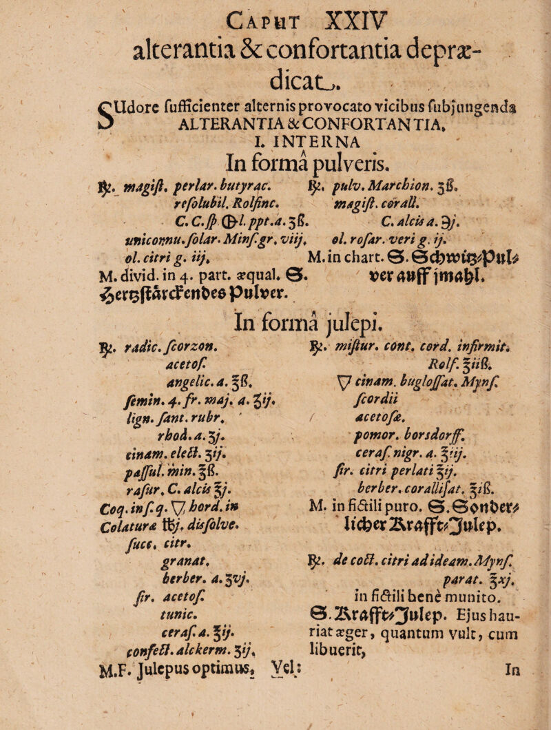 Caput XXIV alterantia & confortantia depu¬ dicat,. SUdorc fufficienter alternis provocato vicibus fubjungenda ALTERANTIA & CONFORTAN TIA. L INTERNA In forma pulveris. ntagift* feriar, butyrqc. fy, fulv, Marcio ion. jf, refolubil, Rolfinc. magift. coraU. C.C.J} (^-l.ppt.a.^L C. alcis a. $j, imiconnu.folar. Minf.gr. viij. oh rofar. veri g. ij. ol. citri g. Uj> M. in chart. 0. &d)V0V%t\)uU M. divid. in 4. patt. arqual 0. ver ^erisfiavcFett&es pulver. In forma julepi. radie, fcorzon. acetof. angelic. a. 5/?. femin. 4-.fr. maj. a. Vi- hgn.fant.rubr. ' rbod.a.p. sinam, elelh 3//. pdjjiil. min. 38. rafur. C. alcis %). Coq.inf^*\/> bord.i» Colatura diafolve. fuce* citr. granat. herber. a. $vj, fr. acetof tunic. cerafa. pj. tonfett. alckernt. 5 if mifiur. cone. cord. infirmit. Rolf. gim, cinam. buglojfat. A/p/ fcordii / acetofe. f ornor, borsdorjf. cerafnigr. a.pij. fr. citri perlati pj. bcrberaorallifat. 3/E. M. infi&ilipuro. 0.0o«ber* ltcfeer^r4fftO^P* de coli, citri ad ideam. Mynfr parat, yj, in fictili henc munito. Ejus hau¬ riat teger, quantum vult, cum libuerit,