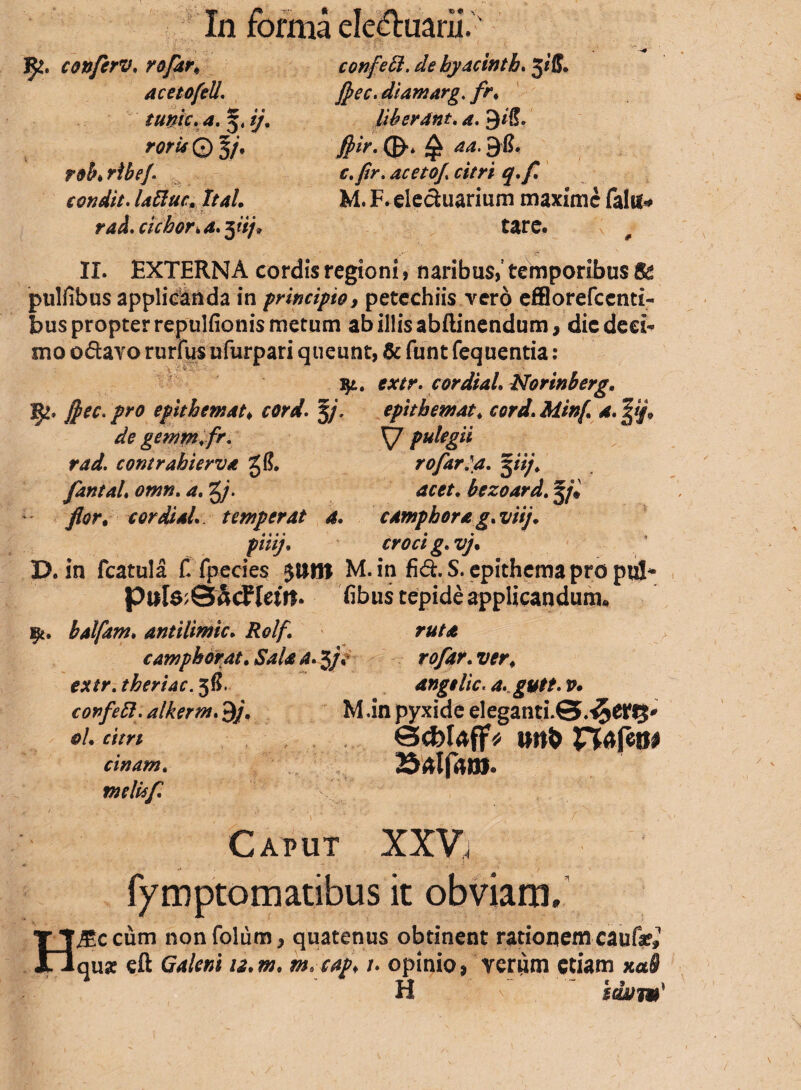 !^. conferv. r&far; aceto feli, tume, a. 5, ij. rorU © 5/. tob♦ rlbej. condit. Iallue, It ah raa.cichor.a.^iij. confeft. debyacinth. §iff» Jpec.diamarg. //*♦ liberant, a. 9*ff. Jtyir. 0«* ^ ^4.9iL c. fir. acetof citri q.f M. F. elechiarium maxime falu* tare. II. EXTERNA cordis regioni, naribus, temporibus pulfibus applicanda in principio, petechiis vero efflorefccnti- bus propter reptilfionis metum ab illis abftinendum, die deci¬ mo o&avo rurfus ufurpari queunt, & funt fequentia : $l. extr. cordiah Nortnberg. W-* !teCi Pr0 epithemat* cord. 5/, epitbemat, cord. Minf a. de gemm. fr. \J pulegii rad. contrahierva rofarla. %iij. fantah omn. a. g/\ bezoard. 5/* flor, cordiah temperat 4. camphora g. viij, piiij. croci g. vj, D. in fcatula f. fpecies M. in fi&.S. epithema pro pul- puIo;SacFIetft* fibus tepide applicandum* i$t. balfam. antilimic. Rolf ruta campkorat. &*/«* a. 3/, rofar. z^r4 thertac. 5$. angelle, a. gutt. v* covfett. alkerm. 9/. M .in pyxide eleganti.S.^dftJ' 0/. mr/ 0<fclaff« iwfc n<*fetw cinam. 25aIf«»J. meUsf c i ' • . , < / N , Caput XXV, fymptomatibus it obviam. H^ccum nonfolum, quatenus obtinent rationem caufie» qua? eft Galeni u.m, m. capi 1. opinio, verum etiam xa§ H i&y?»