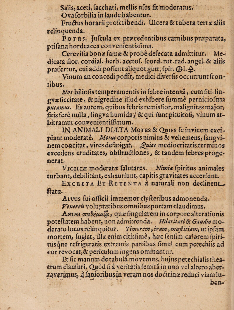 Salis, aceti, faccharl, mellis ufus fit moderatus.' Ovaforbilia in laude habentur. Frti&us horarii proferibendi. Ulcera & tubera terra aliis relinquenda. Potu s. Jufcula ex procedentibus carnibus proparata, ptifana hordeacea convenientisfirna. Cerevifia bono farno &c probedefecata admittitur. Me-; dicata flor, cordial. herb. acetof. fcord. rut. rad. angeL & aliis profertur* cui addi pedunt aliquot guct.fpir.:©-!. Vinum an concedi pofiit, medici diverfis occurrunt fron¬ tibus. Nos biiiofis temperamentis in febre intensa, cum fiti, lin« gvoficcitate, & nigredine illud exhibere fumme perniciofum putamus. lis autem, quibus febris remisfior, malignitas major* fitis fere nulla > lingva humida, & qui ftmt pituitofi, vinum ar- bitramurconvenientiilTmum. IN ANIMALI DLETA Motus & Quies fe invicem exci¬ piant moderate. Motus corporis nimius & vehemens, fangvi- nem concitat, vires defatigat* Quies mediocritatis terminos excedens cruditates* obftmfiiones, & tandem febres proge¬ nerat. Vigilia moderato falutares. Nimia fpiritus animales turbant, debilitant, exhauriunt, capitis gravitates accerfunt. hx creta Et & e tenta a naturali non declinent-, fiatu- Alvus fui officii immemorclyfteribus admonenda. Venereis voluptatibus omnibus portam claudimus. Animi , quo fingo larem in corpore alterationis poteftatem habent, non admittenda. Hilaritati & Gaudio mo¬ derato locus relin q uitur. Timorem, iram, mceftitiam, ut ipfam mortem* fugiat, 'illo enim citisfime, hsecfenfim calorem fp i ri¬ tusque refrigeratis extremis partibus fimul cumpetechiis ad cor revocat,& periculum ingens ominantor. Et fic manum dc tabula movemus, hujuspetechialis thea¬ trum claufuri. Quod fi a veritatis femita in uno vel altero aber- ifanioribusin veram nos dofiriaa? reduci viam lu- ~ : r ' * ben-