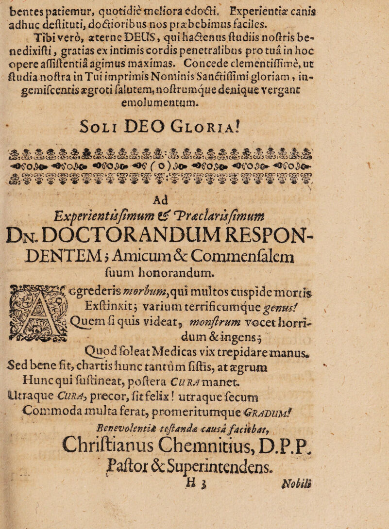 foentes patiemur, quotidie meliora edodfi Experientia canis adhuc deflituti, dodioribus nos pr ahebimus faciles. Tibi vero, aterneDEUS, qui hadenus {ludiis noftrisbe*> tiedixifti, gratias ex intimis cordis penetralibus pro tua in hoc opere afliftentia agimus maximas. Concede demditiflime, ut fiudia noftra in Tui imprimis Nominis Sandiffimi gloriam, in- gemifceatis aegroti falutem, noftrumque denique vergant emolumentum. Soli DEO Gloria! ■Mmt M, '% & S & S & <f>: ‘f UAS «Si C3£3tkfI SSE5 C&£2C&£3Ci*A3cSfcJ Oif. f O ) f&C0&®* Ad Experientis fimum tg rPr<gdamfimum Dn. doctorandum respon¬ dentem j Amicum & Commcnialem fuum honorandum. egrederis M9r$um)qm multos cuspide mortis Exftinxit, varium terrifkumque geum! Quem fi quis videat9 m&nftrum vocet horri¬ dum & ingens^ Quod Eoi eat Medicas vix trepidare manus* Sed bene fit, chartis hunc tantis m fiftis, at aegrum Hunc qui fuftineat, poftera Cu ra manet. Utraque Cura? precor, fit felix! utraque fecum Commoda inulta ferat, promeritumque Graviim! Benevolentia tetania cama faciebaty Chriftianus Chemnitius, D.P.P. Paftor & Superintendens. h i mm