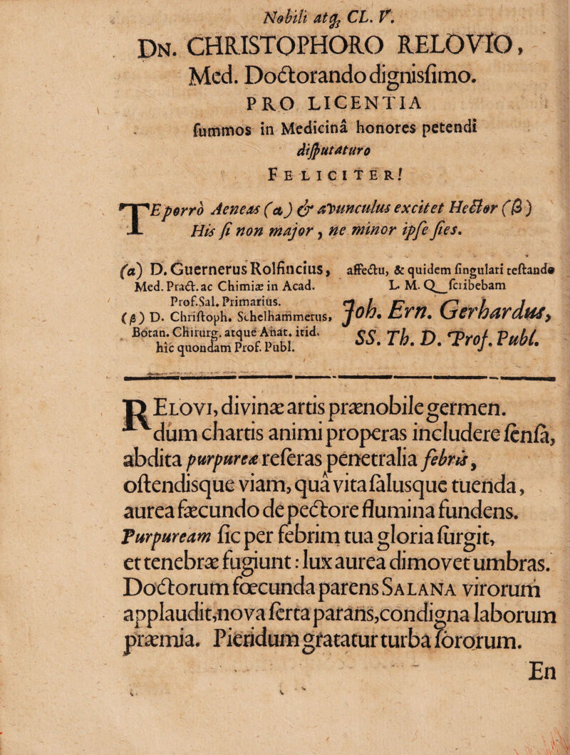 Nobili atcp CL, V. dn. christophoro relovio » Mcd. Dodtorando dignisfimo. PRO LICENTIA fummos in Medicina honores petendi dijputaturo Feliciter/ TE porro Aeneas (a) & avunculus excitet HeBar (0 ) His fi non major , ne minor ipfe fies. (a) D.GuernerusRolfincius, Med.Pra&.ac Chimra in Acad. Prof.SaL Primarius. (0) D. Chrifloph. Schelhammerus, Botan. CHirurg. atque Ahat* icid. hic quondam Prof. Pubi. afFe&u, & quidem lingulari teftand® L. M. Q_fcribebam . Em. Gerhardtu, SS. Tb. D. TroJ. Pubi. T) Elovi, divinae artis praenobile germen. **dum chartis animi properas includere fenla, abdita purpurea referas penetralia febris, oftendisque viam, qua vita falusque tuenda, aurea fecundo de pectore flumina fundens. Purpuream fle per febrim tua gloria fiirgit, et tenebra fugiunt: lux aurea dimovet umbras. Dodtorum foecunda parens Salana virorum applaudit,nova ferta parans,condigna laborum pramia. Pieridum gratatur turba fororum. - ■ ' : ~ En c
