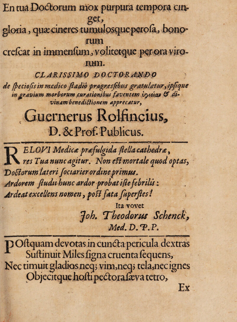 En tua Doctorum mox purpura tempora cin« gloria, qua; cineres tuiWosqueperola, bonp rum crefcat in immenfum, vqlitetque per ora viro¬ rum. CLARISSIMO DOCTORA)MDO de fpectofis in medico ftadib fmgwsjibus grpttytlgtu?) ipfique ingravium morborum mratbmbus faventem ityamut & di¬ vinam benediftionem apprecatur, merus RELOVl Medica pr a fulgida jlellacathedra, res Tua nunc agitur. Non eB mortale quod optas, VoBorum lateri fouarier ordine primus. Ardorem Jludu hunc ardor probat ille febrilis; Arde at excellens nomen, poB fata fuperfies ! Ita vovet foh. Theodorus Schenck, Med. D. ?. P. pOftquam devotas in cundta pericula dextras A Suftinuit Miles ligna cruenta lequens, Nec timuit gladios neqj vim,neq> tela,nec ignes Objecitque hoftipe&oraJSeva tetro. Ex