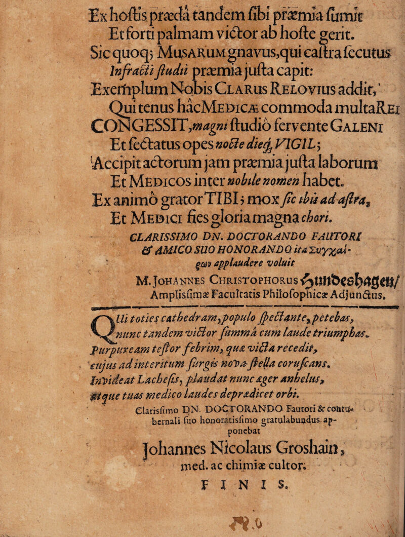 •rasmia Et forti palmam vi&:or ab hofte gerit. Sicquoqj Musarum gnavus,qui caitralecutus Infrabtiftudii prtemia jufta capit: Qui tenus hacMEDiciE commoda multaREi CONGESSIT,*»^»/ ftudio fervente Galeni 'Accipit actorum jam prtemia jufta laborum Et Medicos inter nobile nomen habet. Ex animo grator TIBI ? mox Jic ibii ad aftrat Et Medici fies gloria magna chori. CLARISSIMO DN. DOCTORANDO FAUTORI & AMICO SUO HONOR AND Q ita 'ZvyxaX - gm applaudere voluit M.JohANNES Christophorus Arnplisfimat Facultatis PhitofopPica: Adjunctus, IU toties cathedram%populo Jf)eclmtexpetebas, '■ nunc tandem viBor fmnmd cum laude triumphas» Purpuream te flor febrim> qua vi&a recedit> cujus ad interitum furgts noVrtfleljla corufcam, Invideat Lache fis, plaudat nunc ager anhelas* $tque tuas medico laudes depradicet orbi. eiarisfimo DN. DOCTORANDO Fautori Sc coittif* bernali ftio honoratisfimo gratulabupdus ap¬ ponebat Johannes Nicolaus Groshain, med. ac chimix cultor. FINIS.