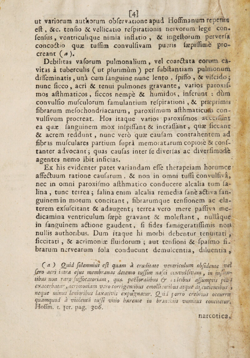 ut variorum autkorum obfervacioneapud HoiFmanum reperii\^ cft , 5cc. tenfio 6c vellicatio refpirationis nervorum lege con« fenfus, ventriculique nimia inflatio , 6c ingeftorum perverfa concoftm qux tuffim convullivam pueris l^piflime pro¬ creant (^ ). Debilitas vaforum pulmonalium, vel coardlata eoriym ca¬ vitas a tuberculis ( ut plurimum ) per fubftantiam pulmonutu diifeminatis , una cum flinguine nunc lento , fpiflb , 6c vilcido; nunc ficco, acri 6c tenui pulmones gravante, varios paroxif® tnos afthmaticos, ficcos nempe & humidos, inferunt : diim convulfio mufculorum famulantium refpirationi , praeprimis fibrarum mefochondriacarum, paroxilmum afthmaticu#J con- vulfivum procreat. Hos itaque varios paroxifmos acccrfunt ea qux fanguinem mox inlpiflant 6c incraflant, quae liceant & acrem reddunt , nunc vero quae caufam contrahentem ad fibras mufculares partium fuprA memoratarum copiose & conf-’ tanter advocant; quas caufas inter fe diverias ac diverlimode agentes nemo ibit inficias. * Ex his evidenter patet variandam efie therapeiam horumce- affeftuum ratione caufarum , 6c non in omni tulfl convulfiva, nec in omni paroxifmo afthmatico conducere alcalia tum ia- lina, tunc terrea; lalinaenim alcalia remedia faneaftiva fan¬ guinem in motum concitant, fibrarumque tenfionem ac eia- terem exfufeitant 6c adaugent; terrea vero mere pafliva me¬ dicamina ventriculum fepe gravant 5c moleftant , nullaque in fanguinem ailione gaudent, fi fides famigeratiffimis nora nullis authonbus. Dum itaque hi morbi debentur tenuitati , ficcitat! , 5c acrimonix fluidorum ; aut tenfioni 6c fpalmo fi¬ brarum nervearum fola conducunt demuiceniia, diluentia ^ Q a ) Quid folemnius ejl quam h erudit at s ventriculum objtdente vel jiro acri intra ejus membranas detento tuffim nafei ccnvulftvam, in tibus non raro fuffiocatoriam ^ cjua pectoralibus & i. i lctbus ajjumptis plu S exacerbatur ^acrimoniam vero corrigentibus emolliendbus atque decutientibus , neque minus lenioribus laxativis expugnatur, Q^iii j orro crebrius occurrit qudmquod a violenta tuffi vitio h^rente in bronciais vomitus concitetur, HofTm. L jer. pag. qo6^ narcotica,