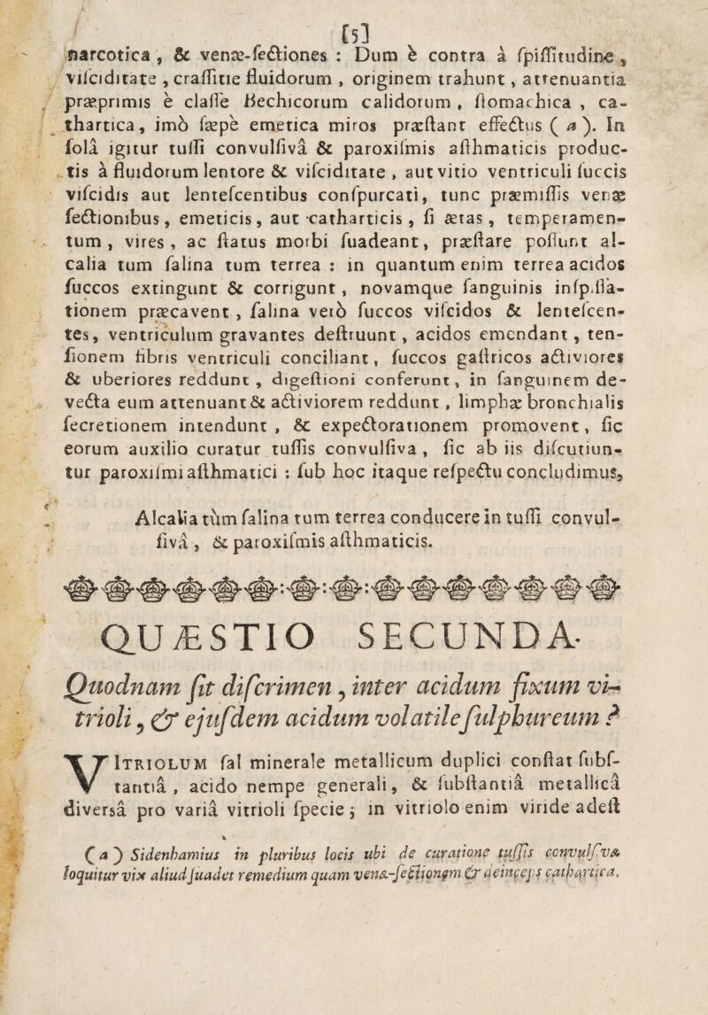 l5l narcotica , & ven^-fcftiones : Dum h contra i fpiffitudin^ ^ vilciditate , crafTitie fluidorum , originem trahunt, attenuantia prseprimis e claflh flechicorum calidorum , flomachica , ca» . thartica, imh fsepe emetica miros prxftanr efFeftus ( ^ ). In fola ignur tulli convulfiva & paroxilmis aflhmaticis produc- ..tis a fluidorum lentore &: vifciditate , autvitio ventriculi iuccis • vifcidis aut lentefcentibus conrpurcati, tunc prsemiflis ven^ fedliombus, emeticis, aut catharticis, fi ^tas, temperamen¬ tum, vires, ac flatus morbi fuadeant, prseftare poflunt a!- calia tum falina tum terrea : in quantum enim terrea acidos fliccos extingunt & corrigunt, novamque fangiiinis infpdik- tionem praecavent , falina vei6 fuccos vifcidos & lentelcen- tes, ventriculum gravantes deftruunt, acidos emendant, ten- lionem fibris ventriculi conciliant, fuccos gaflricos adliviorcs & uberiores reddunt , digeftioni conferunt, in fanguinem de- vedla eum attenuant & adliviorem reddunt, hmphx bronchialis fecretionem intendunt , & expeftorationem promovent, fic eorum auxilio curatur.tuflis convulfiva, fic ab iis difcutiun- tur paroxilmiafthmaiici : fub hoc itaque refpeftu concludimus, V Alcalia tum falina tum terrea conducere in tufli convul- ; liva , 6l paroxifmis aflhmaticis. QUESTIO SECUNDA- Quodnam fit difcrimen, inter acidum fixum vi^. trioliy ^ ejufdem acidum volatilefulphurcum d VItkiolum fal minerale metallicum duplici conflat Tubf- tantia , acido nempe generali, & fubftantia metallici diversa pro varia vitrioli fpecie, in viirioloenim viride adeft X ^4) Sidenhamius in pluribus locis ubi de curatione tujjis ccnvulfvA loquitur vix aliud juadet remedium quam vens,-fefliQnfm deinceps cath^pka»