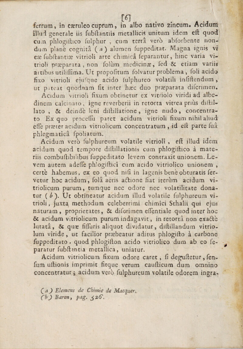 ferrum, in cseruleocuprum, in albo nativo zincum. Acidumi lllui generale iis fubftantiis metallicis unitum idem eft quod, cum phlogiftico fulphur , cum terra vero abiorbente non¬ dum plane cognita (^) alomen fuppeditat. A^agna ignis vi ese fubdanti^ vitrioli arte chimica feparaiitur, hinc varia vi- trioli prseparata , non foliim medicinae, fed 5c etiam variis artibus utiliffima. Ut propofitum folvatur problema , loli acido fixo vitrioli eju^que acido lulphureo volatili infiftendum , ut pneat quodnam fit inter hxc duo prseparata ducrimen. Acidum vitrioli fixum obtinetur ex vitriolo viridi ad albe- dinem caicinato, igne reverberii in retorta vitrea prius difiil- lato , & deinde leni diftiHatione, igne nudo, eoncentra- to Ex quo proceflis patet acidum vitrioli fixum nihil aliud elFe pr^ter acidum vitnohcuni concentratum , 4d eil parte lua phlegmatica fpoliatom. Acidum vero fulphureum volatile vitrioli , eff illud idem acidam quod tempore diftillationis cum phlogiftico a mate¬ riis combuftibiiibus fuppeditato levem contraxit unionem. Le¬ vem autem adeffe phlogiftici cum acido vitriolico unionem , certe habemus, ex eo quod nifi in lagenis bene obturatis fer¬ vetur hoc acidum, fola aeris aftione fiat iterum acidum vi- tfiolicum purum, tumque nec odore nec volatilicate dona¬ tur ( ^ ). Ut obtineatur acidum illud volatile fulphureum vi¬ trioli, juxta methodum celeberrimi chimici Srhalii qui eju^ naturam, proprietates, diforimeo eflentiale quod inter hoc & acidum vitriolicum purum indagavit, in retorta non exadte lutata, & quas fiffuris aliquot dividatur, diftillandum vitrio- lum viride , tit facilior pr^beatur aditus phlogifto a carbone fuppeditato , quod phlogiftoa acido vitriolico duro ab eo fe- paratur fubftintia metallica, uniatur. Acidum vitriolicum fixum odore caret, fi degtiftetur, fen- fiim uftionis imprimit fitque verum caufticum dum omnino concentraturj acidum vero fulphureum volatile odorem ingra? QaJ Elemens de Chimie de fbj Barm, pag.