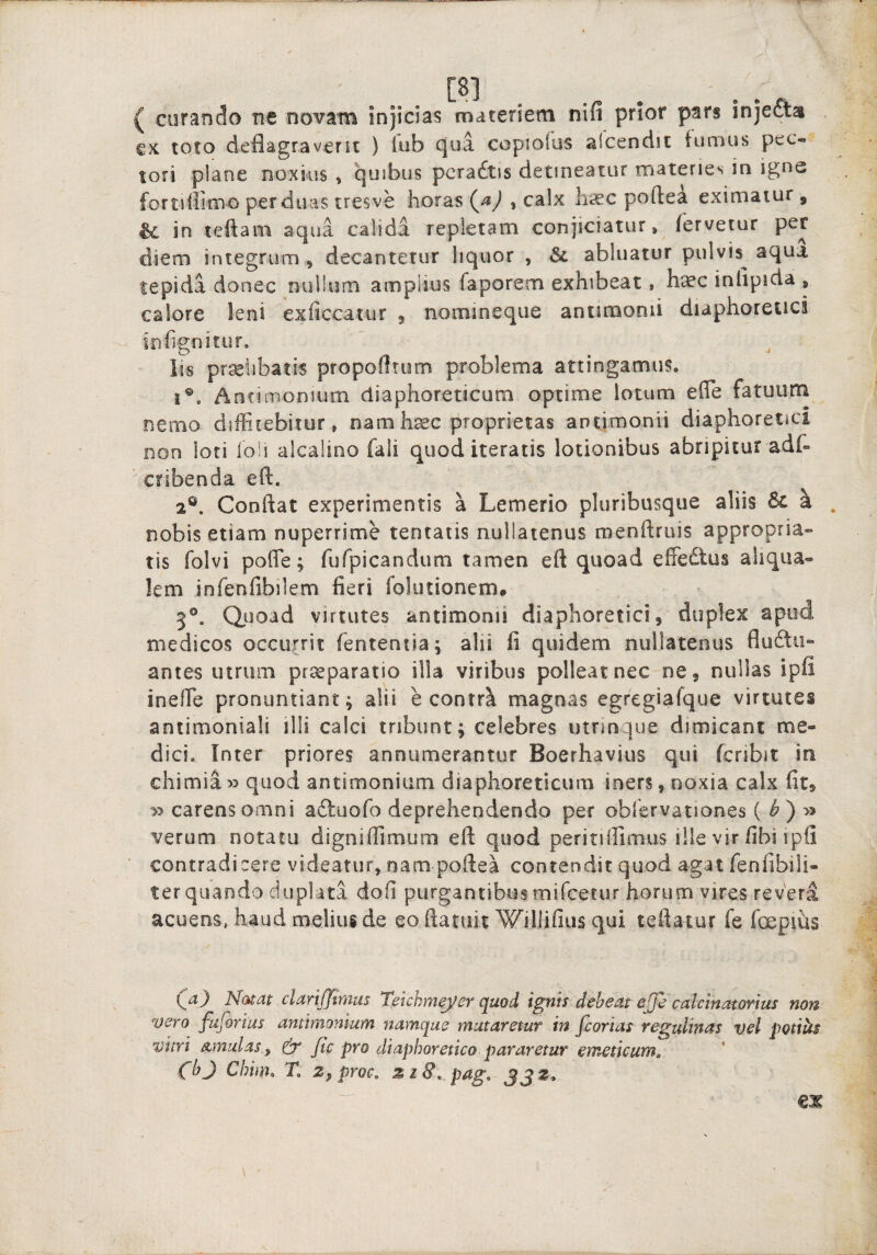 [8] ^ ( curando ne novam injicias materiem nifi prior pars injefta €X toto deflagraverit ) lub cjua coptofus alcendit fumus pec¬ tori plane noxius , quibus pcradtis detineatur materies in igne fortifiimo per duas tresve horas {ji) , calx lii£C poftea eximatur, ^ in teftam aqua calida repletam conjiciatur > fervetur per diem integrum, decantetur liquor , abluatur pulvis^ aqua tepida donec nullum amplius faporem exhibeat, haec inlipida , calore leni exficcatur ^ nomineque antimonii diaphoretici infignitur. lis prselibatis propofltum problema attingamus* !®. Antimonium diaphoreticum optime lotum efle fatuum nemo diffitebitur, namh^c proprietas antimonii diaphoretici Don loti ioli alcalino fali quod iteratis lotionibus abripitur adt ’ cribenda eft. 2®. Conflat experimentis a Lemerio pluribusque aliis a . nobis etiam nuperrime tentatis nullatenus menflruis appropria- tis folvi poffe; fufpicandum tamen eft quoad effedtus aliqua- !em infenfibilem fieri folutionem* 5®. Quoad virtutes antimonii diaphoretici, duplex apud medicos occurrit fententia; alii li quidem nullatenus fluftii- antes utrum pr^paratio ilia viribus polleat nec ne, nullas ipli ineffie pronuntiant; alii e contr^ magnas egregiafque virtutes antimoniali illi calci tribunt; celebres utnnque dimicant me¬ dici. Inter priores annumerantur Boerhavius qui fcribic in chimia » quod antimonium diaphoreticum iners, noxia calx fit, >3 carens omni a^luofo deprehendendo per obfervationes {b')^ verum notatu digniffimum eft quod peritiirimus ille vir fibi ipfi contradicere videatur, nam poftea contendit quod agat fenfibili- ter quando duplata dofi purgantibus mifcetur horum vires revera acuens, haud melius de eo ftatiiit WilJifius qui teftatur fe foepius Natat clari/fitms Tekhmeyer quod ignis debeat ejje calcinatorius non vero ftiforius antimonium namque mutaretur in fcorias regulinas vel potiiis vitri Amulas^ ^ ftc pro diaphoretico pararetur emeticum^ (bj Chim. T. Zfproc. pag, JJZ.