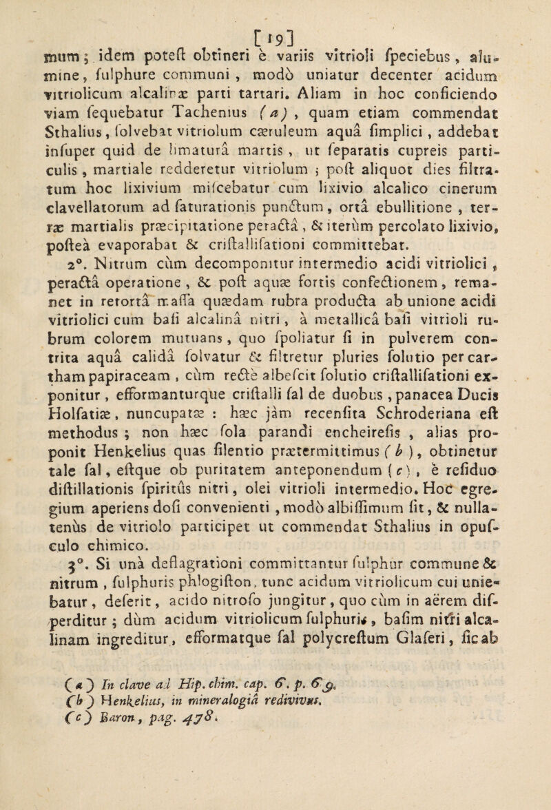 t .[/9]. nium 5 idem potefl: obtineri e variis vitrioli fpeciebus , alu» naine, fiilphure communi 5 modo uniatur decenter acidum vitnolicum alcalinx parti tartari. Aliam in hoc conficiendo viam fequebatur Tachenius (a) ^ quam etiam commendat Sthalius, (olvebat vitriolum cseruleum aqua fimplici , addebat infuper quid de limatura martis , ut (eparatis cupreis parti¬ culis , martiale redderetur vitriolum i poft aliquot dies filtra- tum hoc lixivium mifcebatur cum lixivio alcalico cinerum clavellatorum ad faturationis punftum, orta ebullitione , ter¬ rae martialis pr^cipitatione peradla , & iterum percolato lixivio, poftea evaporabat Sc criftallifationi committebat. 2^. Nitrum cum decomponitur intermedio acidi vitriolici ^ perafta operatione, Sc poft aqu^e fortis confedlionem, rema¬ net in retorta ir.afia quredam rubra produdla ab unione acidi vitriolici cum bafi alcalina nitri, a metallica bali vitrioli rii« brum colorem mutuans, quo fpoliatur fi in pulverem con¬ trita aqua calida folvatur Sc filtretiir pluries folutio percar.^ thampapiraceam , cum refte albefcit folutio criftallifationi ex¬ ponitur , efFormanturque criftalii fal de duobus, panacea Ducis Holfatise, nuncupatae : hxc jam recenfita Schroderiana cft methodus ; non h^c fola parandi encheirefis , alias pro¬ ponit Henkelius quas filentio prxtcrmiitimus f ^ , obtinetur tale fal, eftque ob puritatem anteponendum (c) , e refiduo diftillationis fpiritus nitri, olei vitrioli intermedio. Hoc egre¬ gium aperiens dofi convenienti ,modoalbiflimum fit, & nulla- tenhs de vitriolo participet ut commendat Sthalius in opuf- Gulo ehimico. 5®, Si una deflagrationi committantur iulphur commune & nitrum , fulphuris phlogifton , tunc acidum vitriolicum cui onie« batur , deferit, acido nitrofo jungitur , quo cum in aerem dif- perditur; dum acidum vitriolicum fulphuri,^, bafim nitfi alca- linam ingreditur , cfformatque fal polycreftum Glaferi, ficab Ih clave ad Hip. chim. cap. (5'. p, 6^^, Clf) yienk.elius, in miner alogia redivivMSt Cc^ Maron, pag.