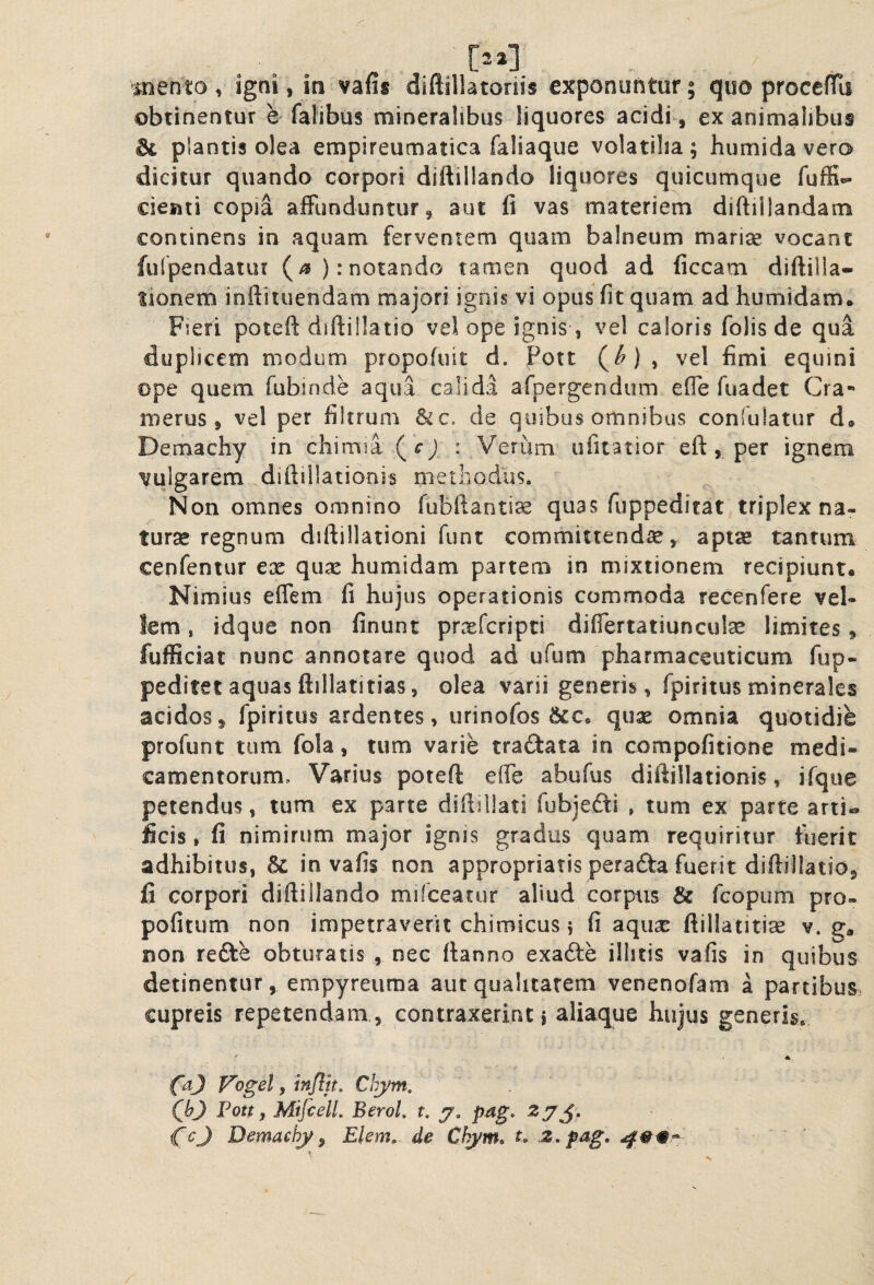 mento , igni, in vafis diftillatoriis exponuntur; quo proccfTa obtinentur e fafibus mineralibus liquores acidi, ex animalibus dc plantis olea empireumatica faliaque volatilia; humidavero dicitur quando corpori diftillando liquores quicumque fuffi*» cieati copia affunduntur, aut fi vas materiem diftiilandam continens in aquam ferventem quam balneum mariae vocant fufpendaiut (/*): notando tamen quod ad ficcam diftilla- lionem inftiiuendam majori ignis vi opus fit quam ad humidam* Fieri poteft difti!!atio vel ope ignis, vel caloris folis de qua duplicem modum propofuit d. Pott (^), vel fimi equini ope quem fubinde aqua calida afpergendum effe fuadet Cra** merus, vel per filtrum &c, de quibus omnibus confulatur d« Demachy in chimia .(cj : Verum ufuatior eft , per ignem vulgarem diftillationis methodus. Non omnes omnino fubftanti^ quas fuppeditat triplex na¬ tura regnum diftillationi funt committendae, aptse tantum cenfentur ex qux humidam partem in mixtionem recipiunt. Nimius effem fi hujus operationis commoda recenfere veU lem, idque non finunt prxfcripti differtatiunculse limites, fufficiat nunc annotare quod ad ufum pharmaceuticum fup- pedifetaquasftillatitias, olea varii generis, fpiritus minerales acidos, fpiritus ardentes, urinofos &c. qux omnia quotidie profunt tum fola, tum varie tradata in compofitione medi¬ camentorum, Varius poteft effe abufus diftillationis, ifque petendus, tum ex parte diftillati fubje£li , tum ex parte arti« ficis, fi nimirum major ignis gradus quam requiritur luerit adhibitus, & in vafis non appropriatis perafta fuerit diftillatio, fi corpori diftiliando mifceatur aliud corpus & fGopum pro- pofitum non impetraverit chimicus 5 fi aqiix ftillatitise v. g, non refte obturatis , nec ftanno exadle illitis vafis in quibus detinentur, empyreuma aut qualitatem venenofam a partibus, cupreis repetendam,, contraxeririt j aliaque hujus generis. ' - * fa) Vogel y infljt, Chym. ^ . (^bj Pott y MiJcelL BeroL t, y, pag, CcJ Demachy^ Elem, de Chym, t> z.pag,