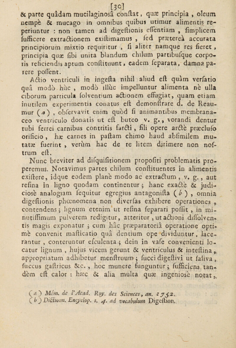 nempe & mucago in omnibus quibus utimur alimentis re-^ periuntur : non tamen ad digeftionis eflentiam , fimplicem iufficere extradtionem exiftimamus 9 fed pr^terea accurata principiorum mixtio requiritur , ifi aliter namque res fieret , principia qux fibi unita blandum chikim partibufque corpo¬ ris reficiend]s aptum conftituunt ? eadem feparatag damna pa¬ rere poilent. Adio ventriculi in ingefta nihil aliud eft quam verfatio qua modo huc , modo illuc impelluntur alimenta ne ulla ciborum particula folventium afttonem effugiat, quam etiam inutilem experimentis conatus eft demonftrare d. de Reau- mur » obfervavit enim quod fi animantibus membrana¬ ceo ventriculo donatis ut eft buteo v. g., vorandi dentur tubi ferrei carnibus contritis farfti , fili opere arde pr^clufo orificio , hse carnes in paftam chimo haud abfimilem mu¬ tata fuerint , verum hac de re litem dirimere non nof- trum eft. Nunc breviter ad difquifitionem propofiti problematis pro¬ peremus. Notavimus partes chiium conftituentes in alimentis exiftere, idque eodem plane modo ac extradum , v, g. 5 aut refina in ligno quodam continentur ^ hanc exadte & judi-* ciose analogiam fequitur egregius antagonifta (<& ) , omnia digeitionis phcenomena non diverfas exhibere operationes 9 contendens; lignum etenim*ut refina feparari poflit > in mi- nutiffimum pulverem redigitur, atteritur , ut adioni difiblven- tis magis exponatur ; cum hac praeparatoria operatione opti¬ me convenit mafticatio qua dentium ope dividuntur, lace¬ rantur , conteruntur efculenta ; dein in vafe convenienti lo¬ catur lignum , hujus vicem gerunt & ventriculus inteftina 9. appropriaturn adhibetur menftruum-; fucci digeflivi ut faiiva s. fiiccus gaftricus d:c. , hoc munere funguntur; fufficiens 'tan- dhm eft calor : heec & alia multa qiice ingeniose notat () Mcm, de 'dAcad, Rqy. des Sciences ^ an, C b ') DiBtom. Encjclop, t. ad vocabulum Digefliom..