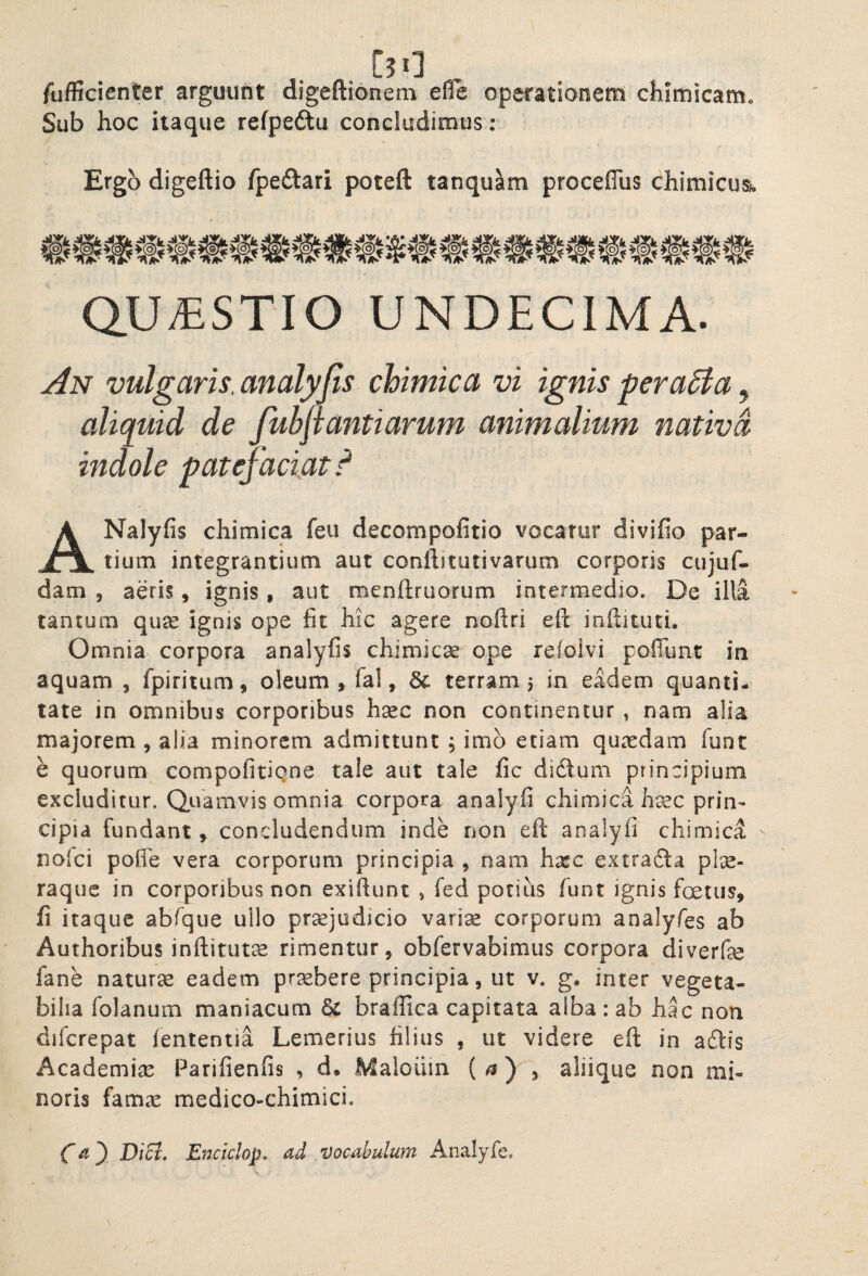 /uflicienter arguunt digeftionem efle operationem chimicam. Sub hoc itaque refpedlu concludimus: Ergo digeftio fpeftari poteft tanqu^m proceflus chimicus. QUESTIO UNDECIMA. An vulgaris, analyjis chimica vi ignis peraSia, aliquid de fuhpantiarum animalium nativa indole patefaciat,^ ANalyfis chimica feu decompofitio vocatur divifio par¬ tium integrantium aut conftitutivarum corporis cujuf- dam , aeris, ignis , aut roenftruorum intermedio. De illa tantum quse ignis ope fit hic agere nofiri eft inftituti. Omnia corpora analyfis chimicse ope refolvi pofiunt in aquam , fpiritum, oleum , fa!, & terram j in eadem quanti¬ tate in omnibus corporibus haec non continentur , nam alia majorem , alia minorem admittunt , imb etiam qiuxdam fuot e quorum compofitiqne tale aut tale fic didtum principium excluditur. Quamvis omnia corpora analyfi chimica hcCC prin^ cipia fundant, concludendum inde non eft analyfi chimica noici polfe vera corporum principia , nam hxc extracla pte- raquc in corporibus non exiftunt > fed potius fiunt ignis fertus, fi itaque abfique ullo prsejudicio vari^ corporum analyfies ab Authoribus inftitutce rimentur, obfiervabimus corpora diverf^e fiane natura eadem prxbere principia, ut v. g* inter vegeta¬ bilia fiolanum maniacum braffica capitata alba : ab hac non difcrepat lententia Lemerius filius , ut videre eft in adlis Academia Parifienfis , d. Maloiiin ( ^ ) 5 aliique non mi¬ noris hmx medico-chimici. Di5l, Encidop, ad vocabulum Analyfe,