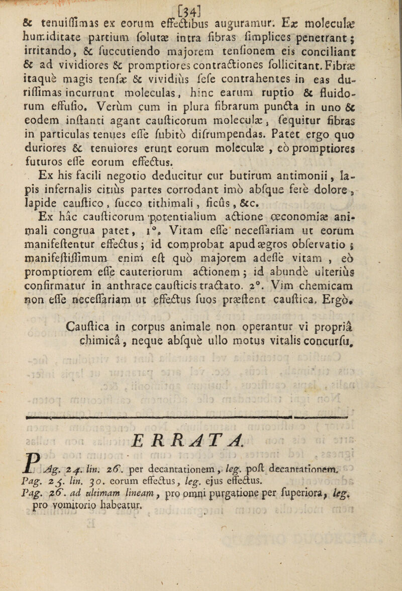 & tenuifUmas ex eorum efFedibus auguramur: Ex molecute hurr.iditacs parcium foliuse intra fibras fimplices penetrant; irritando, Sc fuccutiendo majorem tenfionem eis conciliant & ad vividiores promptiores contradliones foHicitant. Fibrae itaque magis tenfe dc vividius fefe contrahentes in eas du- riflimas incurrunt moleculas, hinc earum ruptio 6c fluido-» rum elFufio, Verum cum in plura fibrarum pundla in uno 6c eodem inflanti agant caufticorum molecula:, fequitur fibras in particulas tenues efle fubito difrumpendas. Patet ergo quo duriores Sc tenuiores erunt eorum molcculce , e6 promptiores . futuros efle eorum elFedlus. Ex his facili negotio deducitur cur butirum antimonii, la« pis infernalis citius partes corrodant imb abfque fere dolore s lapide cauflico , fucco tithimali, ficus, &c. Ex hac caufticorum •pptentialium aftione oeconomise ani¬ mali congrua patet, Vitam efle* neceffariam ut eorum manifeftentur effedusp id cornprobat apudsegros obfervatio ; manifeftiifimuncr enixh eft quo majorem adefle vitam , eo promptiorem efle cauteriorum aftionem; id abunde ulterius confirmatu/ in anthrace caufticis traftato. 2®. Vim chemicam mon efle neceflariam ut effe/lus fuos pr^eftent cauftica. Ergo, Cauftica in corpus animale non operantur vi propria chimica , neque abfque ullo motus vitalis concurfu^ E RRJT J. r Ag. 2^, lin. 2€. per decantationem, poli decantationem. Pcig, 2j. lin, 30. eorum effedus, leg, ejus effedus. Pag, ^6', ad ultimam lineam^ prp pnjni purgatione pcr fuperiora^ pro vomitorio habeatur.
