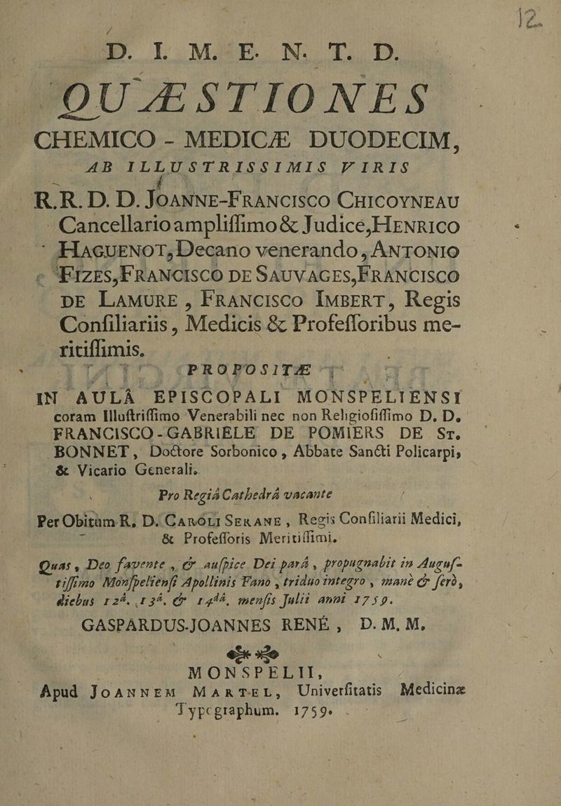 JQULESTIONES CHEMICO - MEDIC/E DUODECIM, AB ILLUSTRISSIMIS V IRIS R.R.D. D. Jour Fivciico CHICOYNEAU | -Cancellarioampliffimo&amp; Judice,HENRICO —— - : -HaeuENorT, Decano venerando, ANTONIO c FIZES,FRANCISCO DE SAUVAGES, FRANCISCO DE LAMURE , FRANCIsCO IMBERT, Regis Confiliariis , Medicis &amp; Profefforibus me- pidas, |' (PROPOSITE: IN AULA EPISCOPALI MONSPELIENSI coram Illuftriffimo Venerabili nec non Religiofiffimo D. D, FRANCISCO-GABRIELE DE POMIERS DE Sr, BONNET, Doctore Sorbonico , Abbate San&amp;i Policarpi; &amp; Vicario asdecalit | Pro Regiá Catbedrá vacante Per Obitam R. D. Ganorir SER ANE, Regis Confiliarii Medici, | &amp; Profefforis Meritiffimi. Qua: , Deo favente , t£ aufpice Dei pará , propugnabit in Auguf- Fi/fimo Monfpelienfi Apollinis Fano , triduo integro , (mane d ferà, diebus r25. 139. (7 145, menfis Julii anmi 175p. GASPARDUSJOANNES RENE, D.M.M, e | MONSPELII, Apud JoANNEM MARTEL, Univerfitatis Medicina lypcgraphum. 1759.