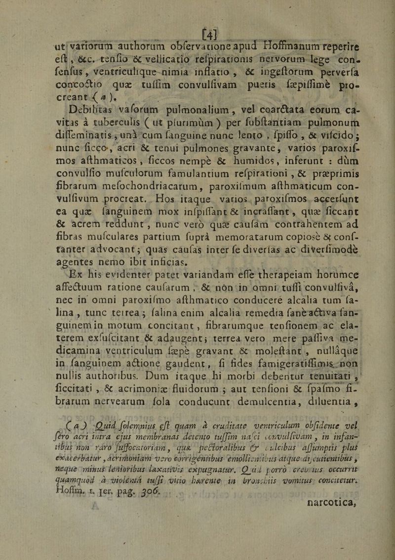5» ut variorum authorum ob(ervauone apud Hoffmanum reperire eft, &amp;c. tenfio &amp; vellicatio tefpirationis: nervorum- lege con. (char, ventriculique-nimia inflatio , &amp; ingeftorum petvería conco&amp;io ae tuíffíim convulfivam — pueris Tepiffime pro- creant. ( a Debrltas Wafordm palcmoudllgkr vel SUA eorum ca- vitas à tuberculis ( ut plurimüm ) per fubftantiam pulmonum diffeminatis., unicum [anguine nunc. lento , fpiffo , &amp; vifcido ; nunc ficco, acri &amp; tenui pulmones gravante, varios paroxif- mos aíthmaticos, ficcos nemp&amp; &amp; humidos, inferunt : düm convulfio mufículorum famulantium refpirationi , &amp; praeprimis fibrarum mefochondriacatum, paroxitmum afthmaticum con- vulfivum procreat. Hos itaque varios. paroxifmos. accerfunt ea quz ([anguinem mox infpiffant &amp; incraffant, que ficcant &amp; acrem reddunt, nunc veró quii caufam contrahentem ad fibras muículares partium (uprà memoratarum copiose &amp; conf- tantér advocant; quas cau(as inter fe diverías ac dixere s agentes nemo ibit inficias. Ex his evidenter patet variandam effe thetapeiam horümce affe&amp;uum ratione caufarum ,; &amp; nón'in omni: tuffi convulfivá, nec in omni paroxiímo afthmatico conducere alcalia tum ía- guinem in motum concitant , fibrarumque tepfionem ac ela- terem exíu(citant &amp; adaugent; terrea vero. mere palfiva me- dicamina ventriculum ízepà gravant &amp; moleftant, nulláque nullis authoribus. Dum itaque hi morbi debentur tenuitati , ficcitati , &amp; acrimoniz fluidorum ; aut tenfioni &amp; fpaímo 2^ brarum nervearum fola conducunt. demulcentia, diluentia , (a2 Quid folemnius eft. quam à craditate. ventriculum. obfidente. vel, ero acri intra. ejas membranas detento tu[[im naíci «ewvulfroam , in infan- ba non rávo Juffocatoriam ,' qua pettoralibus (* culeibas a[fumptis plus exaterbatur , ácribniam vero corribéntbus: emollizaibaus atque dr, cuttentibus , neque minut lenioribus laxanvis expugnatar. Quá porro creviius. occurrit Hoflia. t, Jen pag. 306. | narcotica,