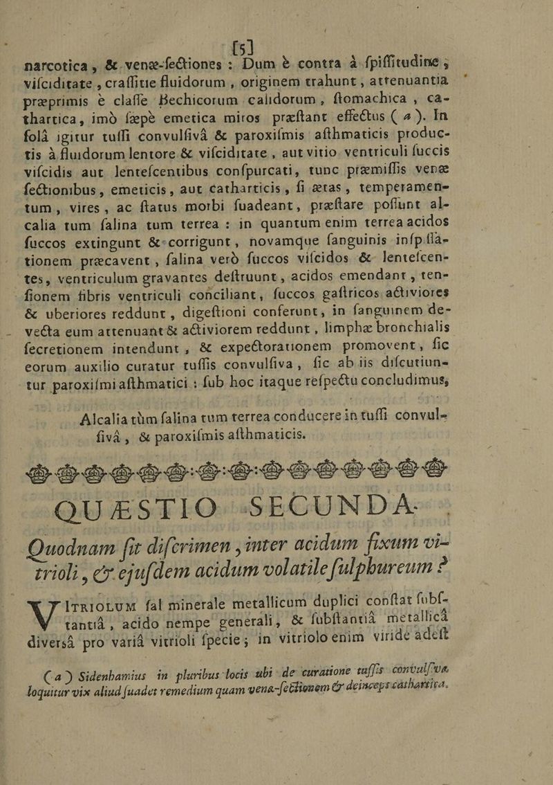 / narcotica , &amp;.veng-fectiones : Dum &amp; contra à fpiffitudine ; viíciditate , craffitie fluidorum , originem trahunt , atrenuantia preprimis e claffe Bechicorum | calidorum , ftomachica , ca- thartica, imó ígepé emetica miros praftant effectus ( ^ ). In folà igitur tuffi convulfivà &amp; paroxifmis afthmaticis produc- tis à luidorum lentore &amp; vifíciditate , aut vitio. ventriculi fuccis vifcidis aut. lentefícentibus confpurcati, tunc premiffis vene fe&amp;ionibus , emeticis, aut catharticis, fi &amp;tas, temperamene tum, vires, ac ftatus morbi fuadeant, prafítare poflunt al- calia tum. falina tum terrea : in quantum enim terrea acidos fuccos extingunt &amp;:corrigunt, novamque fanguinis infp.fla- tionem precavent , falina vero füccos vilcidos &amp;- lentefcen- tes, ventriculum gravantes deftruunt , acidos emendanr , ten- - fionem fibris ventriculi conciliant, fuccos gaftricos activiores &amp; uberiores reddunt , digeftioni conferunt, in fanguinem de- ve&amp;ta eum attenuant &amp; a&amp;iviorem reddunt , limphz bronchialis fecretionem intendunt , &amp; expeCtorauonem promovent, fic eorum auxilio curatur tuffis convulfiva, fic ab iis difcutiun- tur paroxiími afthmatici : fub hoc itaque refpectu concludimus, Alcalia tüim falina tum terrea conducere in tuffi convul- fivà , &amp; paroxifmis afthmaticis. o6o006004 000600000 .QU E£STIO SECUNDA. Quodnam fit difcrimen , inter acidum fixum vi- trioli , c ejut dem acidum volatile fulpbureum 2 ITRIOLUM fal minerale metallicum duplici conflat fubf- E ; TEE, tantià, acido nempe generali, &amp; fubftantiá metallicà diversá pro variá vitrioli fpecie; in vitriolo enim viride adeft (a) Sidenbamius in pluribus locis ubi de curatione tafJis convul[^ve loquitur vix aliud [uadet remedium quam vena-[cGliouem (y deinceps cathartira.