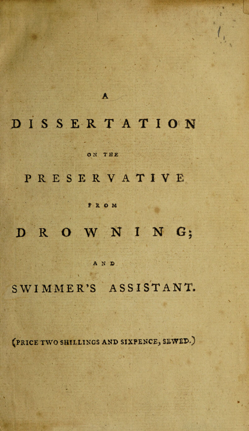 i A DISSERTATION ON THE PRESERVATIVE ''#*• * t t & O M V v*. I * ,  f DROWNING; AND \ * ■' SWIMMER’S ASSISTANT. (PRICE TWO SHILLINGS AND SIXPENCE, SEWED.) I I