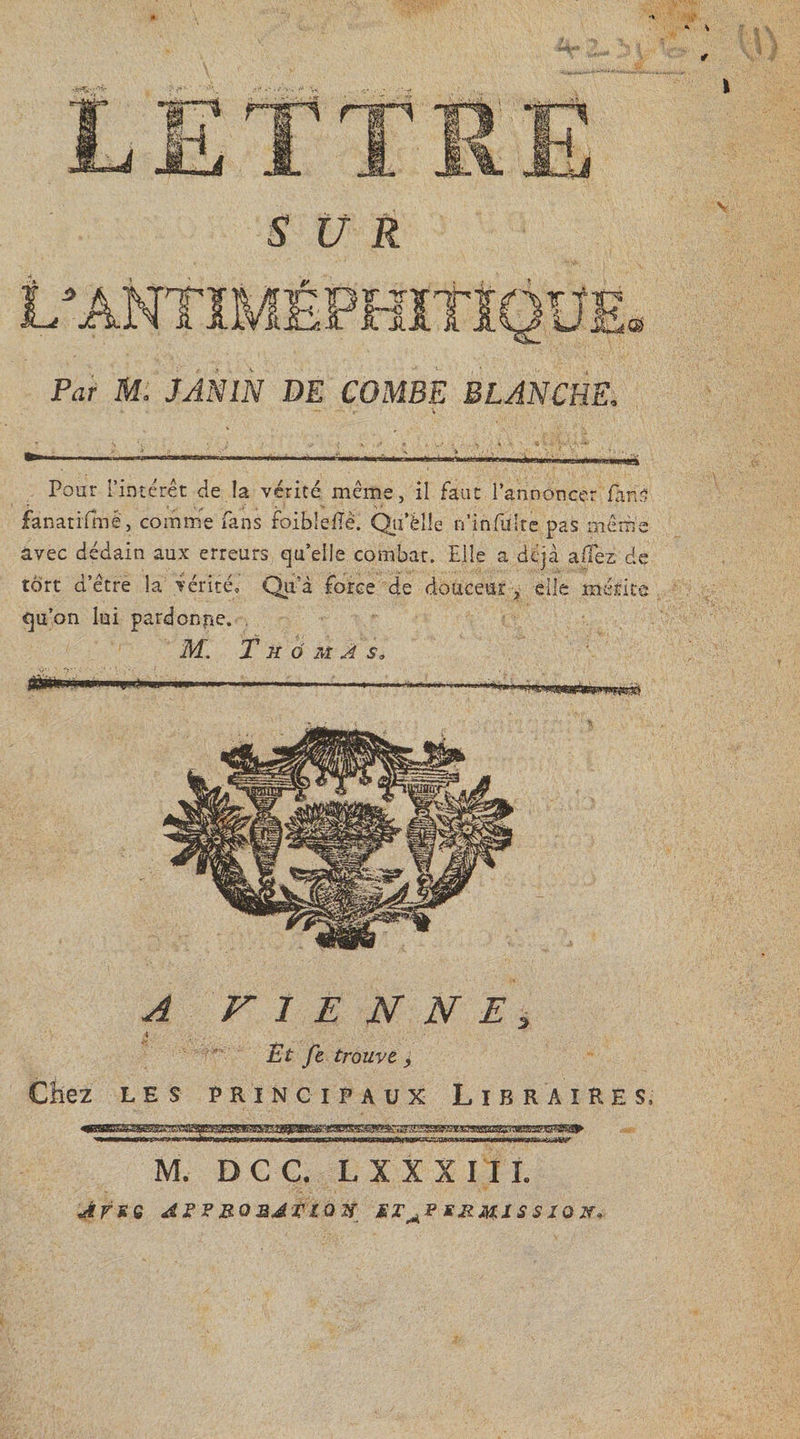 \ * SUR V 2 IL k. :HÎTI T Piir itf. JAN1N DE COMBE BLANCHE. Pour l’intérêt de la vérité même, il faut l’annoncer fine fanatifmê, comme fans foiblelTe. Qii’èlle n’infulre pas même avec dédain aux erreurs qu’elle combat. Elle a déjà allez de tort d’être la vérité,' Qu'a force de douceur , elle mérite qu’on lui pardonpe. , M. T h 6 m A s3 “«nia A F I E N N E 3 Ët Je trouve &gt; LES PRINCIPAUX L I BRAIRE S, M. D C C. L X X X I 11. Art e as? rouai ta# etapsrmissi oï,