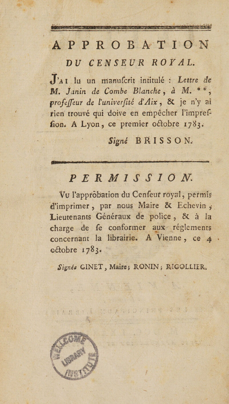 I APPROBATION DU CENSEUR ROYAL. J’ai lu un manufcrit intitulé : Lettre de M. Janin de Combe Blanche , à M. * * 9 profejfeur de ïunlverfaè d'Aix, ÔC je n’y ai rien trouvé qui doive en empêcher rimpref- fiom À Lyon? ce premier oélobre 1783. Signé BUISSON. PERMISSION.: Vu rapprôbation du Cenfeur royal5 permis d’imprimer ? par nous Maire 5t Echevin Lieutenants Généraux de police , ôc à la charge de fe conformer aux réglements concernant la librairie. A Vienne, ce 4 &gt; o&amp;obre 1783. Signés GINET, Maire ; RONINj RIGQLLIER.