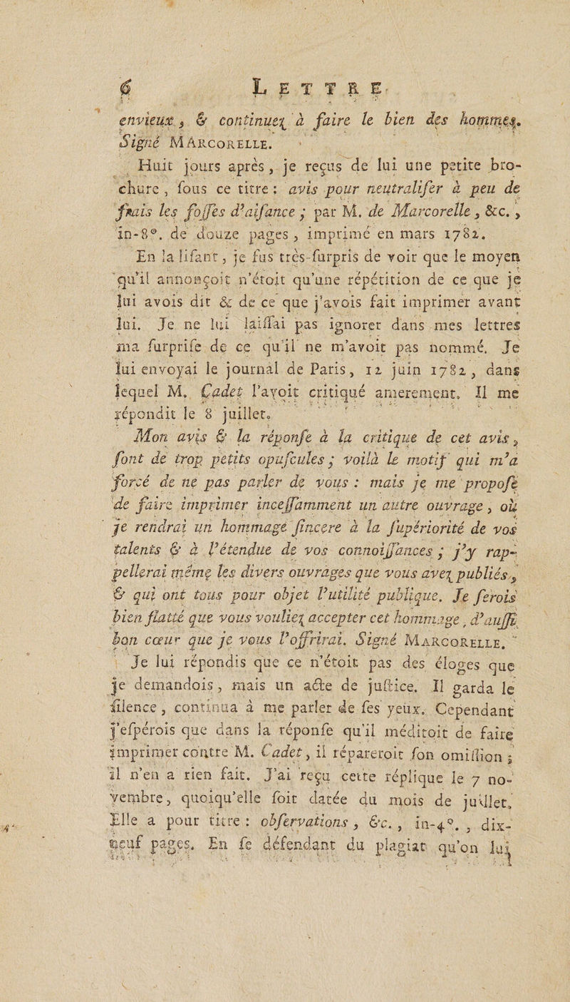 A .* ' ' ' envieux 2 &amp; continue^ à faire le bien des homme,$. Signé Mârcorelle. Huit jours après, je reçus de lui une petite bro¬ chure , fous ce titre ; avis pour neutralifer à peu de fiais les fojfes d’aifance j par M, de Mârcorelle 3 &amp;c., in-8°. de douze pages , imprimé en mars 1782,. En la U Tant, je fus très furpris de voir que le moyen qu’il amiosçoît n’étojt qu’une répétition de ce que je lui avois dit &amp; de ce que j’avois fait imprimer avant lui. Je ne lui lanTai pas ignorer dans mes lettres ma furprife de ce qu’il ne m’avoit pas nommé. Je lui envoyai le journal de Paris, 12. juin 1782, dans lequel M. Cadet; l’ayoit critiqué amerement. Il me répondit le 8 juillet. Mon avis &amp; la réponfe à la critique de cet avis ? font de trop petits op a feule s ; voilà le motif qui m’a forcé de ne pas parler de vous : mais je me propoft de faire imprimer incejfamment un autre ouvrage, ou je rendrai un hommage fincere à la jupériorité de vos talents Ç à l’étendue de vos connoiffances j j’y rap¬ pellerai tndmf les divers ouvrages que vous ave\ publiés s qui ont tous pour objet l’utilité publique. Je feroii bien flatté que vous vouliez accepter cet hommage, d’aujjt bon coeur que je vous l’offrirai. Signé Mârcorelle. ' Je lui répondis que ce n’étok pas des éloges que je demandois j mais un ade de juftice. Il garda le iîlence, continua à me parler de fes yeux. Cependant j’efpérois que dans la réponfe qu’il méditoit de faire imprimer contre M. Cadet, il repare toit fon omiilion j il n’en a rien fait. J’ai reçu cette réplique le 7 no¬ vembre, quoiqu’elle foit datée qu. mois de juillet. Elle a pour titre: pbfervations, &amp;c.} in-49. dix- sieuf pages. £11 fs défendant du plagiat qu’on lui