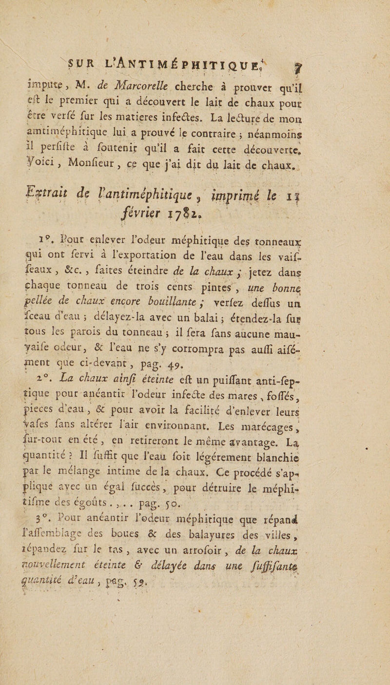 impute j M. de ALarcorelle chejche à prouver qu’il S:l le premier qui a découvert le lait de chaux pour erre verfé fur les matières infedes. La le dure de mon amtimephitique lui a prouvé le contraire ; néanmoins il peiiilte a foutenip qu’il a fait cette découverte» Yoici , Monfeur , ce que j’ai dit du lait de chaux. titrait de rantiméphitique , ijjiprimé le i| février 17S2. ip. Pour enlever l’odeur méphitique des tonneaux qui ont fervi à l’exportation de l’eau dans les vaif- feaux , &amp;c. , faites éteindre de la chaux ; jetez dans chaque tonneau de trois cents pintes , une bonne, pellée de chaux encore bouillante ; verfez defîus un iceau d eau ; delayez-la avec un balai ; étendezda fuç tous les parois du tonneau j il fera fans aucune mau- yaile odeur, &amp; l’eau ne s’y corrompra pas aufîi aifé- ment que ci-devant, pag. 49. i°. La chaux ainji éteinte efl un puiffant anti-fep- fique pour anéantir l’odeur infede des mares , folles, pièces a eau , 6c pour avoir la facilité d’enlever leurs ■Vafes fans altérer l'air environnant. Les marécages J ; : £3 y fur-tout en été , en retireront le même avantage. La quantité ? Il fiifHt que l’eau foit légèrement blanchie par le mélange intime de la chaux. Ce procédé s’ap-^ phque avec un égal fuccès, pour détruire le méphi- îifme des égouts. , . . pag. 50. 30. Pour anéantir l’odeur méphitique que répand l’afTemblage des boues &amp; des balayures des villes, répandez lur le tas , avec un arrofoir , de la chaux nouvellement éteinte &amp; délayée dans une fuffifantê quantité d'eau , pag, 53.