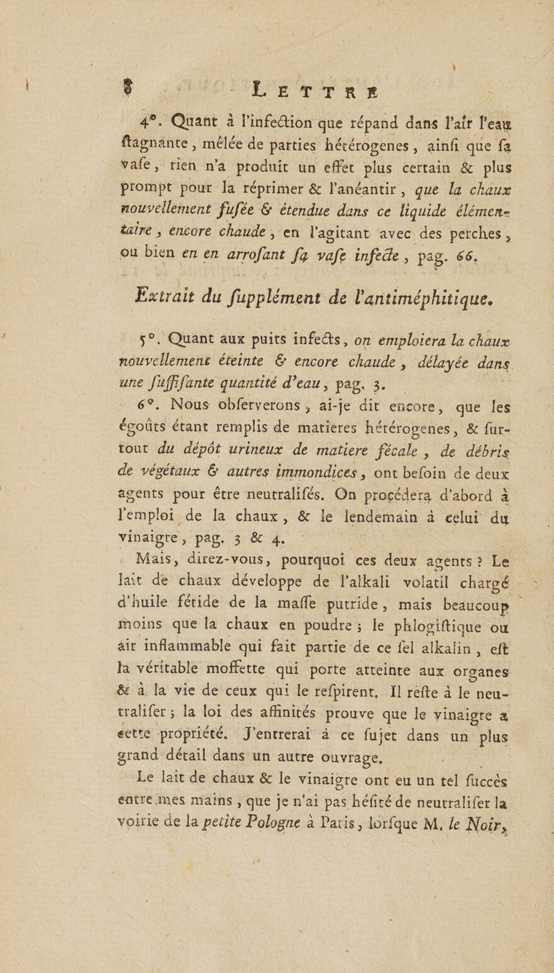 4®. Quant à I’infe&amp;ion que répand dans l’air l'eaut Gagnante , mêlée de parties hétérogènes , ainfl que fa vafe j rien n’a produit un effet plus certain &amp; plus prompt pour la réprimer &amp; l’anéantir , que la chaux nouvellement fufée &amp; étendue dans ce liquide élémen¬ taire j encore chaude , en l’agitant avec des perches a ou bien en en arrofant fa vafe infede , pag. 66. Extrait du fupplément de 1antiméphitique, 5°. Quant aux puits infe&amp;s , on emploiera la chaux nouvellement éteinte &amp; encore chaude, délayée dans une fufi faute quantité d'eau, pag. 3. 6°. Nous obferverons ÿ ai-je dit encore, que les égouts étant remplis de matières hétérogènes, &amp; fur- tout du dépôt urineux de matière fécale , de débris, de végétaux &amp; autres immondices, ont befoin de deux agents pour être neutraiifés. On procédera d’abord à l’emploi de la chaux , &amp; le lendemain à celui dut vinaigre, pag. 3 &amp; 4. Mais, direz-vous, pourquoi ces deux agents? Le lait de chaux développe de l’aîkali volatil chargé d’huile fétide de la maffe putride , mais beaucoup moins que la chaux en poudre ; le phlogiftique ou air inflammable qui fait partie de ce lel alkaîin , elt la véritable moffette qui porte atteinte aux organes &amp; à la vie de ceux qui le refpirent. Il refte à le neu- tralifer ; la loi des affinités prouve que le yinaigre a «ette propriété. J’entrerai à ce fujet dans un plus grand détail dans un autre ouvrage. Le lait de chaux &amp; le vinaigre ont eu un tel fuccès entre mes mains , que je n’ai pas héfltéde neutraîifer la voirie de la petite Pologne à Paris, lorfque M. le Noir&gt;