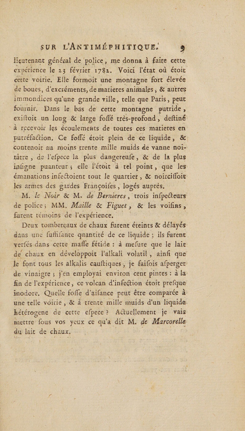 lieutenant général de police, me donna à faire cette expérience le 23 février 1782. Voici l’état où étoit cette voirie. Elle formoit une montagne fort élevée de boues, d’excréments, de matières animales, &amp; autres immondices qu’une grande ville, telle que Paris, peut fournir. Dans le bas de cette montagne putride, exiifoit un long &amp; large foffé très-profond, delliné à recevoir les écoulements de toutes ces matières en putréfaction. Ce folié étoit plein de ce liquide , &amp; contenoit au moins trente mille muids de vanne noi¬ râtre , de l’efpece la plus dangereufe, &amp; de la plus ipligne puanteur ; elle fétoit à tel point, que les émanations infeéloient tout le quartier, &amp; noircilloie les armes des gardes Francoifes , logés auprès. M. le Noir &amp; M. de Bernieres 3 trois infpeéfeurs de police; MM. Maille &amp; Figuet} &amp; les voifins , furent témoins de l’expérience. Deux tombereaux de chaux furent éteints &amp; délayés dans une fufii faute quantité de ce liquide ; ils furent verfés dans cette malle fétide : à mefure que le lait de chaux en développoit l’alkali volatil , ainli que le font tous les aîkalis caulliques , je faifois afperger de vinaigre ; j’en employai environ cent pintes : à la fin de l’expérience, ce volcan d’infeéxion étoit prefque inodore. Quelle folle d’aifance peut être comparée à une telle voirie , &amp; à trente mille muids d’un liquide hétérogène de cette efpece ? Actuellement je vais mettre fous vos yeux ce qu’a dit M. de Marconlfa du lait de chaux.