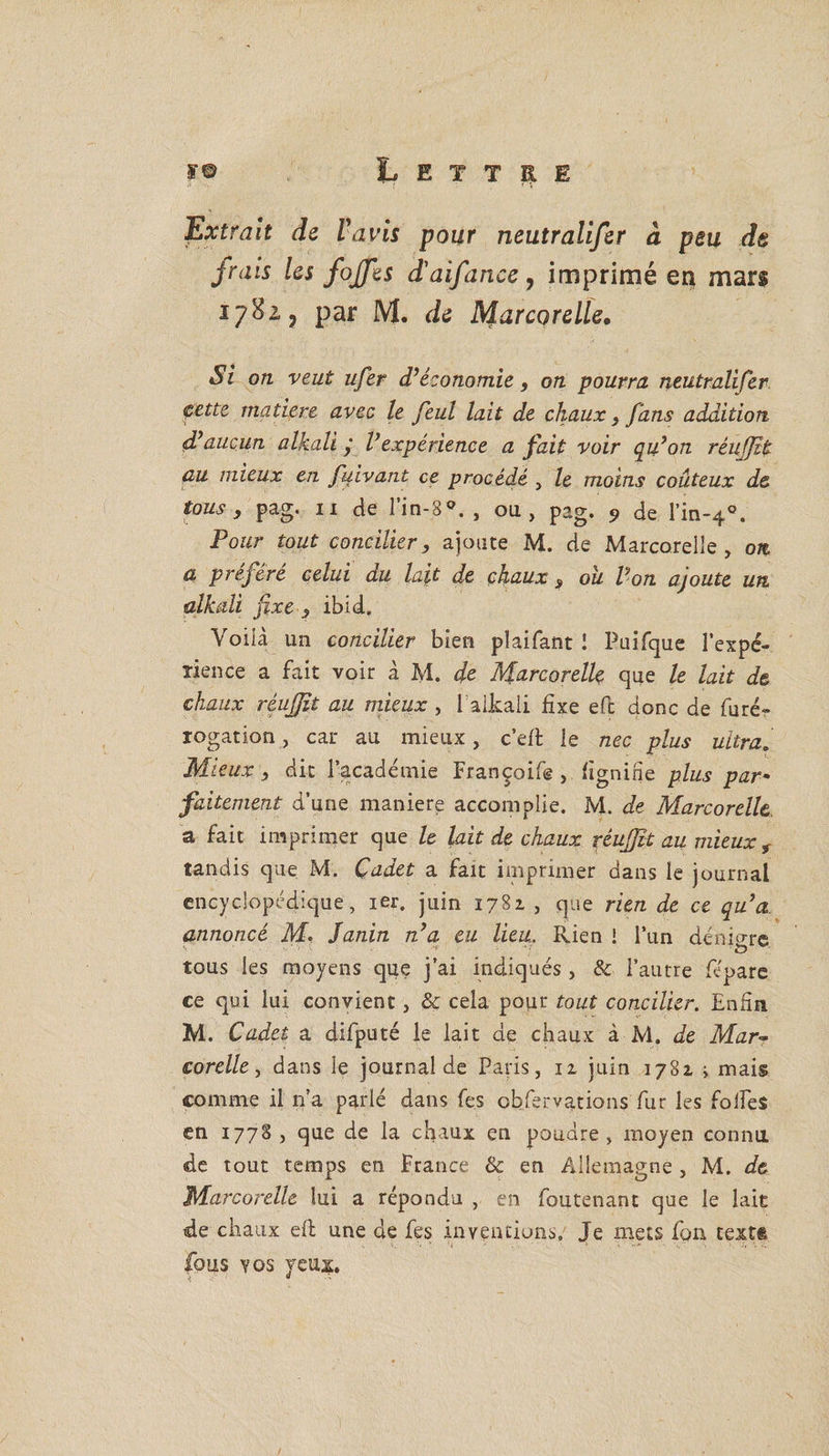 Extrait de lavis pour neutralifer à peu de frais Us fojfes d'aifance, imprimé en mars 1782 ? par M. Je Marcorelle. Si on veut ufer d’économie, on pourra neutralifer cette matière avec le feul lait de chaux, fans addition d’aucun alkali y Vexpérience a fait voir qu’on réujjît au mieux en fiiivant ce procédé , le moins coûteux de tous , pag. 11 de l’in-8 , ou, pag. 9 de lm-40. Pour tout concilier, ajoute M. de Marcorelle, on a préféré celui du lait de chaux , ou Von ajoute un alkali fixe , ibid. Voilà un concilier bien plaifant ! Puifque l’expé- ïience a fait voir à M. Je Marcorelle que le lait de chaux réujfit au mieux , l alkali fixe eft donc de furé- rogation, car au mieux, c’eft le nec plus ultra. Mieux, dit l’académie Françoife , lignine plus par * falternent d’une maniéré accomplie. M. de Marcorelle a fait imprimer que le lait de chaux réujjit au mieux r tandis que M. Cadet a fait imprimer dans le journal encyclopédique, 1er. juin 1781 , que rien de ce qu’a annoncé M. Janin n’a eu lieu. Rien ! l’un dénio-re tous les moyens que j’ai indiqués , &amp; l’autre fépare ce qui lui convient, &amp; cela pour tout concilier. Enfin M. Cadet a difputé le lait de chaux à M. de Mar- corelle, dans le journal de Paris, 11 juin 1781 ; mais comme il n’a parlé dans fes cbfervations fur les folfes en 1778 , que de la chaux en poudre, moyen connu de tout temps en France &amp; en Allemagne , M. de Marcorelle lui a répondu , en foutenant que le laie de chaux eft une de fes inventions. Je mets fon cext® fous vos yeux.