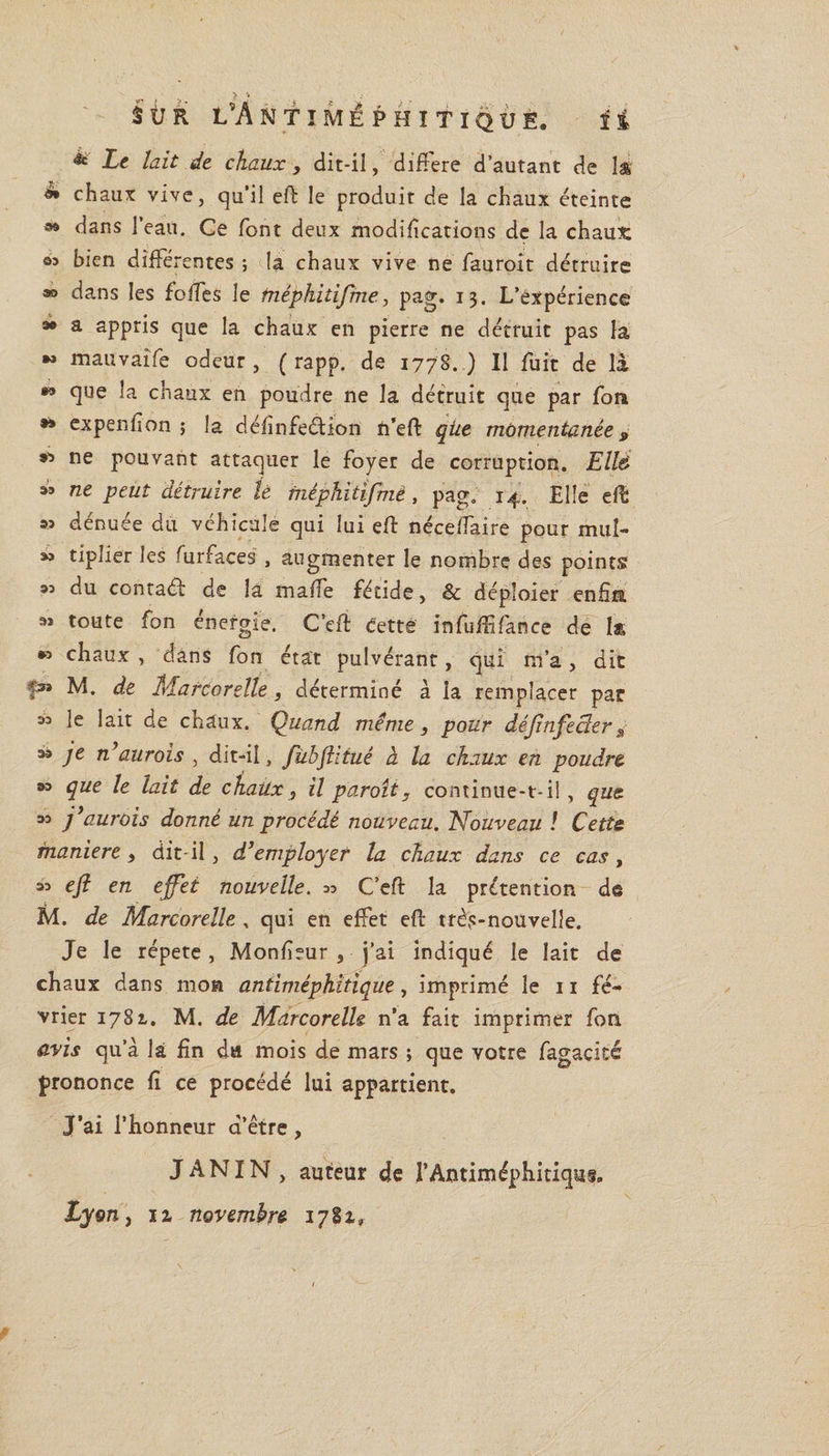 î% 5ÜR L7\ NTIMÊPHITIQUE. &amp; Le lait de chaux, dit-il, différé d’autant de là ** chaux vive, qu’il eft le produit de la chaux éteinte » dans l’eau. Ce font deux modifications de la chaux: as bien différentes ; la chaux vive ne fauroit détruire ®&gt; dans les foffes le tnêphitijme, pag. 13. L’expérience *• a appris que la chaux en pierre ne détruit pas la *» mauvaîfe odeur , ( rapp. de 1778. ) Il fuit de là *’ que la chaux en poudre ne la détruit que par fou *» expenfion ; la définfeétion n’eft qiie momentanée 9 &amp; ne pouvant attaquer le foyer de corruption. Ell&amp; 3Î ne peut détruire le mèphïtifmè, pag. 14. Elle eft as dénuée du véhicule qui lui eft néceffaire pour muî- 55 tiplier les furfaces , augmenter le nombre des points 33 du contaél de la malle fétide, &amp; déploier enfin 3* toute fon énergie. C’eft dette infufffance de ls *3 chaux, dans fon état pulvérant, qui m’a, die p» M. de Marcorelle, déterminé à la remplacer par 33 le lait de chaux. Quand même, pour déjinfeclerâ a® je n’aurais , dit-il, fübjhtué à la chaux en poudre 33 que le lait de chaux, il paraît y continue-t-il, que 33 j}'aurais donné un procédé nouveau. Nouveau ! Cette maniéré, dit-il, d’employer la chaux dans ce cas, 33 eft en effet nouvelle. » C’eft la prétention de M. de Marcorelle., qui en effet eft très-nouvelle. Je le répété, Monfieur , j’ai indiqué le lait de chaux dans mon antiméphitique, imprimé le 11 fé¬ vrier 1781. M. de MarcorelU n’a fait imprimer fon avis qu’à là fin du mois de mars ; que votre fagacité prononce fi ce procédé lui appartient. J’ai l’honneur d’être, J AN IN , auteur de l’Antiméphitiqu®. Lyon, ia novembre 1781»