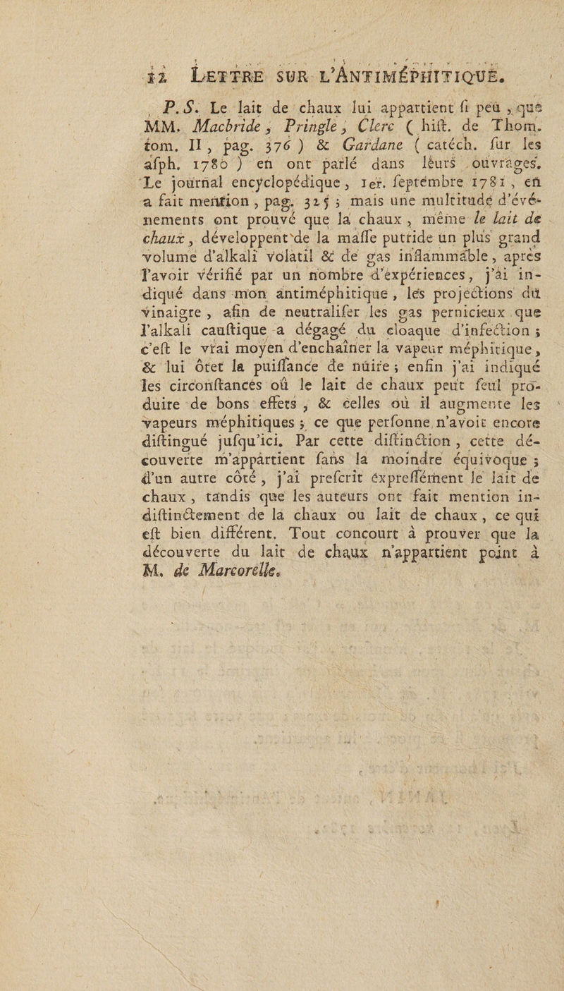 i£ Lettre sur l’Antiméphitiq-ué. P. iS1. Le lait de chaux lui appartient ft peu , qus MM. Macbride , Tringle, Clerc ( hift. de Thorn. iom. II j pag. 376 ) &amp; Garàane ( catéch. fur les afph. 1780 ) en ont parlé dans lèurs ouvrages. Le journal encyclopédique, ier. feptémbre 178-1, en a fait mention , pag. 3155 mais une multitude d'évé¬ nements ont prouvé que là chaux , même h lait de chaux, développenrde la malle putride un plus grand volume d’alkali Volatil ôi de gas inâàmmàble, après l'avoir vérifié par un nombre d’expériences, j'ài in¬ diqué dans mon antiméphitique , les projections dit vinaigre , afin de neutralifer les gas pernicieux que l’alkali cauftique a dégagé du cloaque d'infeéiion ; c’efl le vrai moyen d'enchaîner la vapeur méphitique, &amp; lui ôtet la puiffance de nuire j enfin j’ai indiqué les circonftancés ou le lait de chaux peut feul pro¬ duire de bons effets , &amp; celles où il augmente les vapeurs méphitiques y ce que perfonne n’avoit encore diftingué jufqu’ici. Par cette diffinction , cette dé¬ couverte m’appartient fans la moindre équivoque ; d’un autre côté , j’ai prefcrit CxprefTément le lait de chaux , tandis que les auteurs ont fait mention in- diftinéfement de la chaux ou lait de chaux, ce qui cft bien différent. Tout concourt à prouver que la découverte du lait de chaux n’appartient point à M, de Marcorelk»