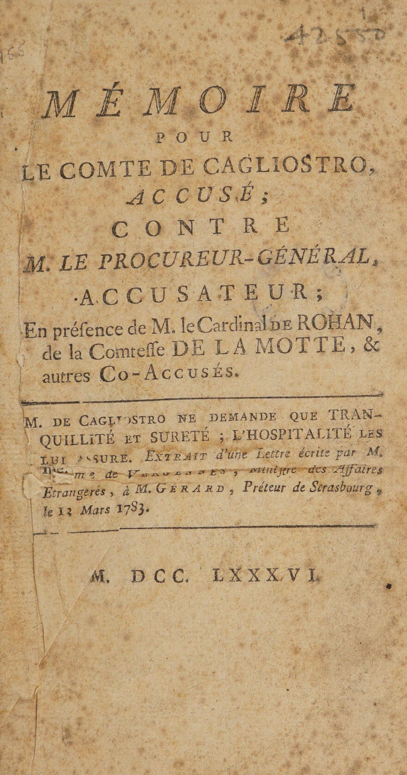 FOU R le comte DE CAGLIOSTRO, AC CVSJ ; C O N T RE JL LE FR.OCUR.EUR-GÉNÉRAL, •A-CC USAT E U -R ; ■l ■ V J « ■ J, -En présence de IVÎ» le Cardinal ï3E jR.C3E.AN,, de la Comteffe DELA MOT T E , &amp; autres C o ~ A c c u s e s.* : ' -^ .... M. DE Gag^dstro ne demande que TRAN¬ QUILLITÉ ET SURETE ; L’HOSPITALITÉ les LUI * ^ SURE. ÈxzrAït d’une Lettre écrite par Ma IDC. m „ d&amp; /V £■* -, jyunijfrc' des Affaires Etrangères > àMLGÉRA r b , Préteur de Strasbourg 9 UH Mars 17^3* M, D CC LXX'X, V L \ ' ■ 1 ^ | J;. .