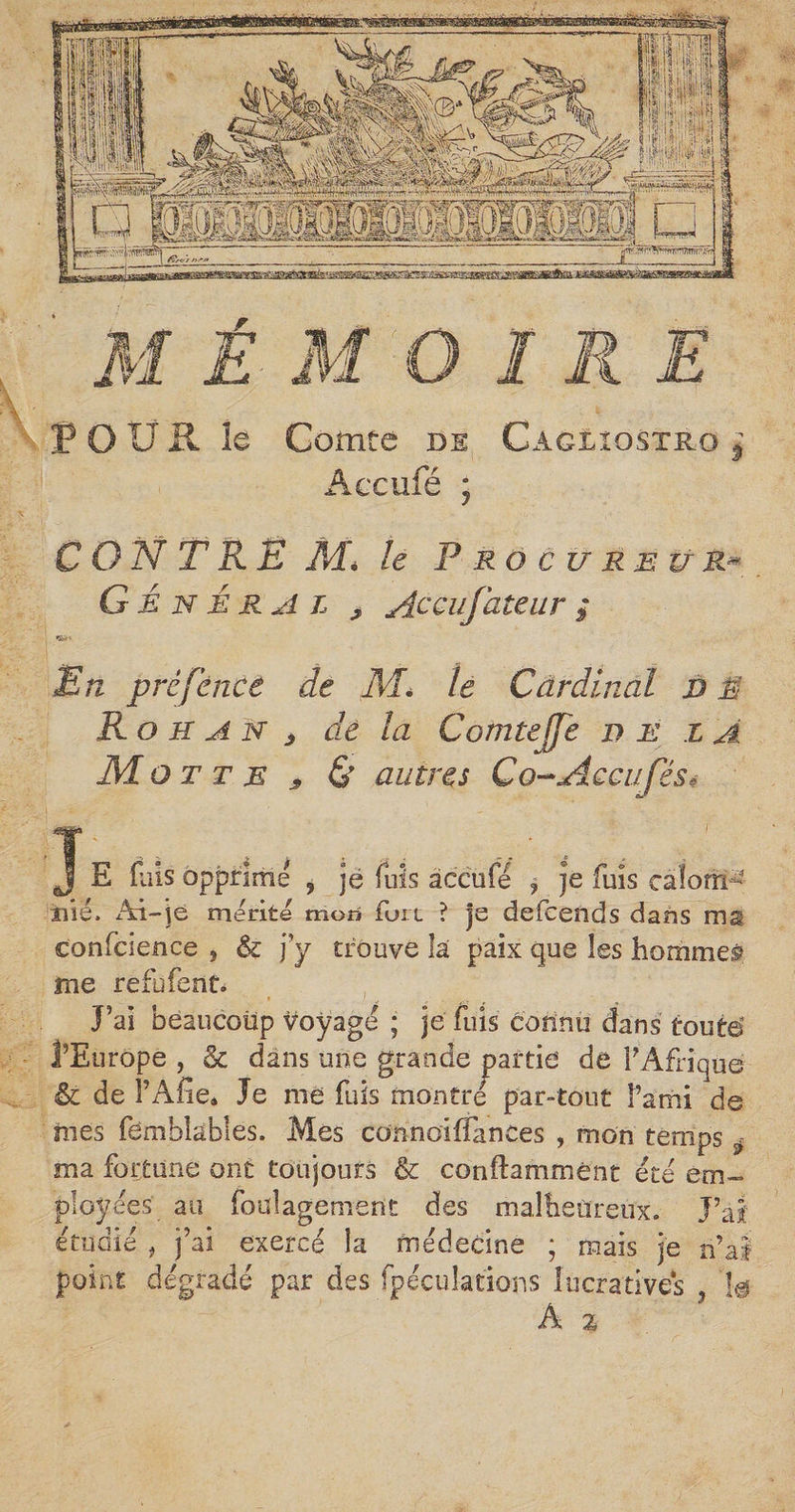 POUR le Comte de Câgliostrg j Accufé ; CONTRE M* le Proc u reu r* Général 9 Accufateur ; En prêfénee de M. le Cardinal d A Rohan <, de la Comteffe n e l A Mo t t e , &amp; autres Co-Acciiféss J- ; l E fuis opprime , je fuis accufé ? je fuis calom ¬ nié. Ai-je mérité mon fort ? je defceïids dans ma confcience , &amp; j y trouve la paix que les homme? me refufent. J’ai beaucoup voyagé ; je fliis connu dans tout© l’Europe , &amp; dans une grande partie' de F Afrique êc de î’Afie* Je me fuis montré par-tout î’ami de nies fembkbles. Mes connoiffimces , mon temps ÿ ma fortune ont toujours &amp; conftammènt été em¬ ployées au foulagement des malheureux. J’ai: étudié , j’ai exercé la médecine ; ruais je n’ai point dégradé par des fpéculations lucratives , 1g