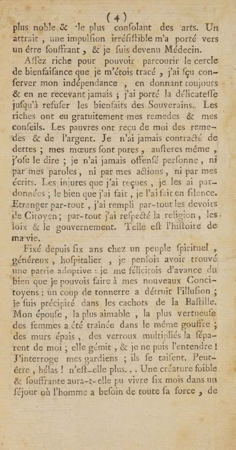plus noble ôc de plus confolant des arts. Un attrait , une impulfion irréfiftible m’a porté vers un être fouffrant ^ &amp; je fuis devenu Médecin. Afiez riche pour pouvoir parcourir le cercle de bienfaifance que je m’étois tracé y j’ai fçu con- ferver mon indépendance , en donnant toujours &amp; en ne recevant jamais 5 j’ai porté îa déîicatefïe jufqu’à refufer les bienfaits des Souverains. Les riches ont eu gratuitement mes remedes &amp; mes O confeils. Les pauvres ont reçu de moi des reme¬ des &amp; de l’argent. Je n’ai jamais contracté de dettes ; mes mœurs font pures y aufteres même , j’ofe le dire ; je n’ai jamais offenfé perfonne , ni par mes paroles , ni par mes a&amp;ions, ni par mes écrits. Les injures que j’ai reçues , je les ai par- données ; le bien que j’ai fait, je l’ai fait en fiîence. Etranger par-tout , j’ai rempli par-tout les devoirs de Citoyen; par-tout j’ai refpeêbé îa religion , les> ioix &amp; le gouvernement. Telle eft i’hiitoire de ma vie. Fixé depuis fix ans chez un peuple fpirituel ? généreux , hofpkalier , je penfois avoir trouvé une patrie adoptive *. je me féücitois d'avance du bien que îe pouvois faire à mes nouveaux Conci— toyens : un coup de tonnerre a détruit I inuiion ; |e fuis précipité dans les cachots de la Baftille. Mon époufe , la plus aimable , la plus vertueufe des femmes a été traînée dans le même gouffre ; des murs épais , des verroux multipliés la répa¬ rent de moi ; elle gémit , &amp; je ne puis l’entendre ! J’interroge mes gardiens ; ils fe taifent. Peut- être , hélas ! n’efLelîe plus.. . Une créature foible &amp; fouffrante aura-t-elle pu vivre fix mois dans un Léjoiir ou l’homme a befoin de toute fa force y de