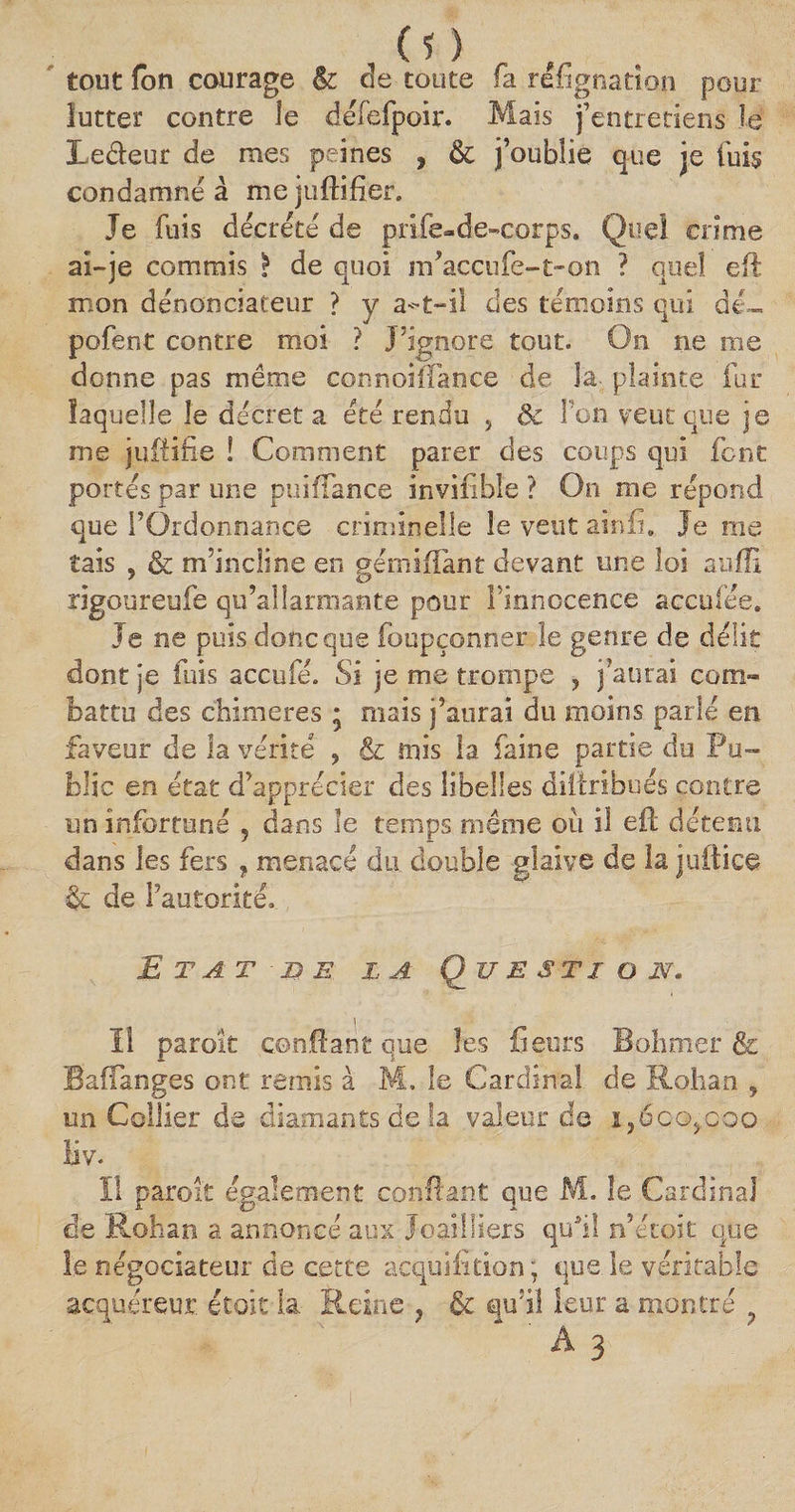 tout fon courage &amp; de toute fa réfignation pour lutter contre le défefpoir. Mais j’entretiens Je Le&amp;eut de mes peines , &amp; j’oublie que je fuis condamné à me juftifîer. Je fuis décrété de prife-de-corps. Quel crime ai-je commis I de quoi irfaccufe-t-on ? quel eft mon dénonciateur ? y a-t-il des témoins qui dé- pofent contre moi ? J’ignore tout. On ne me donne pas même connoiffance de la plainte fur laquelle le décréta été rendu , ôc Ton veut que je nie juftifie ! Comment parer des coups qui font portés par une puiffance invifible ? On me répond que FOrdonnan.ce criminelle le veut ainfi. Je me tais , &amp; m’incline en gémiiîànt devant une loi suffi rigoureufe qu’alîarmante pour l’innocence acculée. Je ne puis donc que foupçonner le genre de délit dont je fuis accufe. Si je me trompe 5 j’aurai com¬ battu des chimères ; mais j’anrai du moins parlé en faveur de la vérité ? &amp; mis la faine partie de Pu¬ blic en état d’apprécier des libelles diftribués contre un infortuné 5 dans le temps même oii il eft détenu dans les fers , menacé du double glaive de la juitice de l’autorité. E T AT ■ L) E LA Q^JJ E S TI O N* Il paroît confiant que les fienrs Bohmer &amp; Baffanges ont remis à M. le Cardinal de Rohan , un Collier de diamants de la valeur de i,6qg,q.qo îiv. ïl paroît également confiant que M. le Cardinal de Rohan a annoncé aux Joailliers qui! n’étoit que le négociateur de cette acquifition; que. le véritable acquéreur étoit la Reine ? &amp; qu’il leur a montré ' A 3