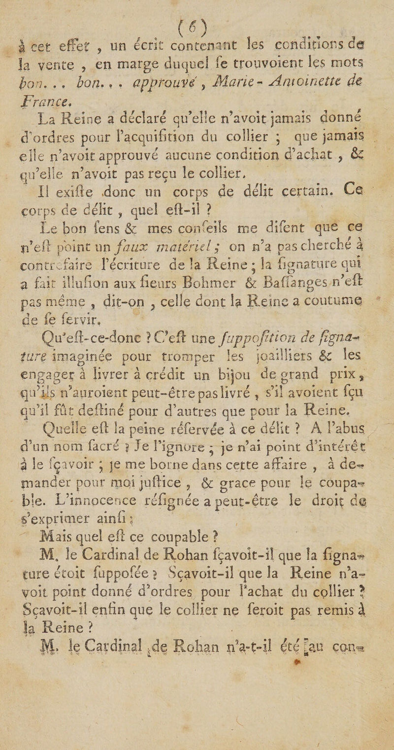| cet effet , un écrit contenant les conditions âa la vente , en marge duquel fc trouvoient les mots bon. . » bon.. . approuvé , Marie - Antoinette de france. La Reine a déclaré qu’elle n’avoit jamais donne d’ordres pour l’acquifîtion du collier ; que jamais elle n’avoit approuvé aucune condition d’achat y qu’elle n’avoit pas reçu le collier. Il exifte «donc un corps de délit certain. Ce corps de délit , quel eft-iî ? Le bon fens &amp; mes çonfeils me difent que ce n’eft point un faux matériel ; on n’a pas cherché à contrefaire récriture delà Reine; la h g nature qui a fait iîlufion aux fleurs Bohmer &amp; Ba(fanges n’eil pas même , dit-on , celle dont la Reine a coutume de fe fervir, QidefLce-done ? Ce fl une fuppofition de fîgna-* tare imaginée pour tromper les joailliers èc les engager à livrer à crédit un bijou de grand prix, qifiis n’auroient peut-être pas livré , s’il avoient fçu qu’il fût defliné pour d’autres que pour la Reine, Quelle eft la peine rëfervée à ce délit ? À l’abus d’un nom facré ? Je l’ignore ; je n’ai point d’intérêt è le fç avoir ; je me borne dans cette affaire , à de*^ mander pour moi juftice , &amp; grâce pour !e coupa-* ble. L’innocence réfignée a peut-être le droit de s’exprimer ainii ; r-> Jj. Mais quel eu ce coupable ? M4 le Cardinal de Rohan fçavoit-ï! que la figna^» cure étoit fuppofée > Sçavoit-il que la Reine n’a¬ voit point donné d’ordres pour Fâchât du collier J Sçavoit-il enfin que le collier ne feroit pas remis à la Reine ? JVL le Cardinal ^de Rohan n’a-ç-il été Tau can^