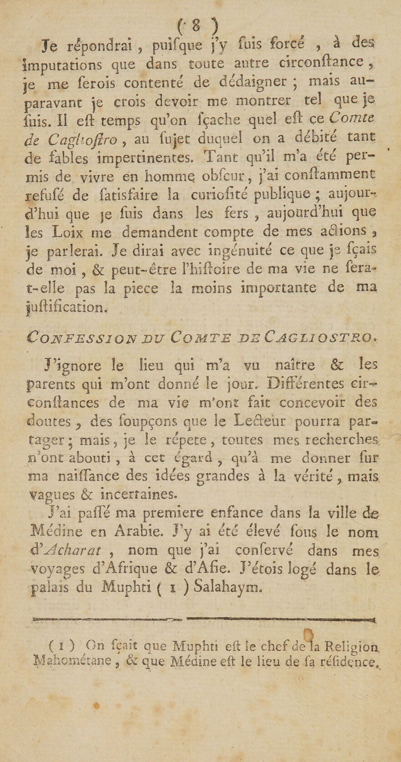 Je répondrai , puifque j’y fuis force , â des Imputations que dans toute autre circonftance 9 je me fer ois contenté de dédaigner ; mais au¬ paravant je crois devoir me montrer tel que je fuis. H eft temps qu’on fçache quel elle &amp; Comte de Caghoftro , au fujet duquel on a débité tant de fables impertinentes. Tant qu’il m’a été per¬ mis de vivre en homme obfcur, j’ai conftammenc refufé de fatisfaire la curiofité publique ; aujour¬ d’hui que je fuis dans les fers ? aujourd’hui que les Loix nie demandent compte de mes actions 3 je parlerai. Je dirai avec ingénuité ce que js fçais de moi , &amp; peut-être ITiIfloire de nia vie ne fera- t-elle pas la piece la moins importante de ma juftification. Confession du Comte de Cagljqstp.q» J’ignore le lieu qui m’a vu naître &amp; les parents qui m’ont donné le jour. Différentes eit- confiances de ma vie m’ont fait concevoir des doutes ^ des foupçons que le Lecteur pourra par* tager ; mais, je le répété > toutes mes recherches b'ont abouti , à cet égard y qu’à me donner for¬ ma naiffance des idées grandes à la vérité * mais vagues &amp; incertaines. J’ai paffé nia première enfance dans la ville de Médine en Arabie. J’y ai été élevé fous le nom $ Achat at 5 nom que j’ai confervé dans mes voyages d’Afrique &amp; d’Afie. J'crois logé dans le palais du Muphti ( i ) Saîahaym. ( 1 ) On fçait que Muphti eft le chef delà Religion Mahoiiiétane , &amp; que Médine eft le lieu de fa réûdence,