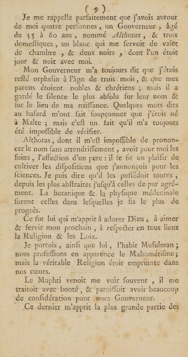 ( 9 ) Je me rappelle parfaitement que j’avois autour de moi quatre perfonnes , un Gouverneur ^ âgé de 55 à 60 ans , nommé Althotas , &amp; trois domefKques 9 un blanc qui me fervoit de valet de chambre ^ &amp; deux noirs y dont l’un étoit jour &amp; nuit avec moi. Mon Gouverneur m’a toujours dit que j’étois refté orphelin à l’âge de trois mois, ét que mes parens étoient nobles &amp; chrétiens ; mais il a gardé le filence le plus abfoîu fur leur nom &amp; fur le lieu de ma naiflance. Quelques mots dits au hafard m’ont fait foupçonner que j’étois né à Malte ; mais c’efl un fait qu’il m’a toujours été impoffihle de vérifier. Althotas, dont il m’eft impoflible de pronom» cer le nom fans attendrifTement, avoit pour moi les foins, PaffecHon d’un pere : il fe ht un plaifir de cultiver les difpoiitions que j’annonçois pour les fctences. Je puis dire qu’il les pofTédoit toutes , depuis les plus abfîxaites j’ufqu’à celles de pur agré¬ ment. La botanique &amp; la phyfique médecinale furent celles dans lefquelles je fis le plus de progrès. \ Ce fut lui qui m’apprit â adorer Dieu , à aimer Sc fervir mon prochain , à refpeéler en tous lieux la Religion &amp; les Loix. Je portois , ainfi que lui , l’habit Mufulman ; nous profeilions en apparence le Mahométifme ; mais la véritable Religion étoit empreinte dans nos cœurs. Le Muphti venoit me voir fouvent , il me traitoit avec bonté g &amp; paroiffoit avoir beaucoup de confidération pour mon Gouverneur. Ce dernier m’apprit la plus grande partie des !