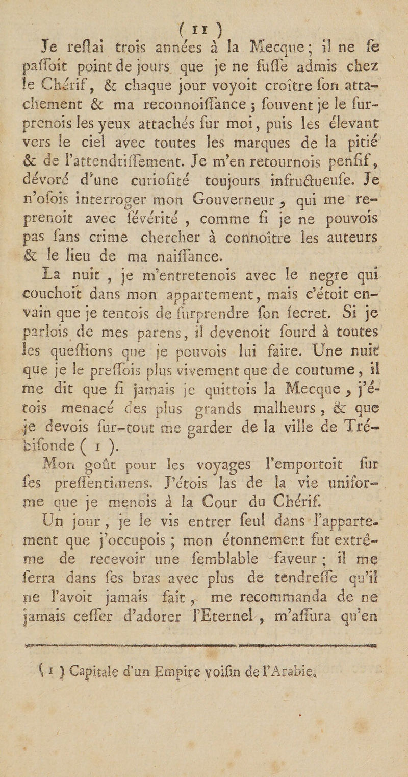 )( Je refiai trois années à la Mecque ; il ne fe pafToit point de jours que je ne foffe admis chez le Chérif, &amp; chaque jour voyoit croître fou atta¬ chement &amp; ma reconnoiflance , fouvent je le fur- prenois les yeux attachés for moi, puis les élevant vers le ciel avec toutes les marques de la pitié &amp; de rattendrifTement. Je m’en retournois penfif, dévoré d'une eimohté toujours infruéfoeufe. Je n’oibis interroger mon Gouverneur ^ qui me re- prenoit avec févérité , comme fi je ne pouvois pas lans crime chercher à connoître les auteurs &amp; le lieu de ma naiffance. La nuit , je m’entretenois avec le negre qui couchait dans mon appartement, mais c?étoit en- vain que je tentois de forprendre fon lecret. Si je parfois de mes parens, il devenoit fourd à toutes les quefrions que je pouvois lui faire. Une nuit que je le preffois plus vivement que de coutume, il me dit que fi jamais je quittois la Mecque $ j’é- tois menacé des plus grands malheurs , &amp; que .je devois fur-tout me garder de la ville de Tré- bifonde ( i ). Mon goût pour les voyages l’emportoit fur fes prefTentimens. J’étois las de la vie unifor¬ me que je menois à la Cour du Chérif. Un jour , je le vis entrer feu! dans l’apparte¬ ment que j’occupois ; mon étonnement fut extrê¬ me de recevoir une femblable faveur ; il me ferra dans fes bras avec plus de tendreffe qu’il ne bavoir jamais fait , me recommanda de ne jamais cefTer d’adorer 1 Eternel 5 m’alTura qu’en {1 ) Capitale d’un Empire yoifm de l'Arabie»