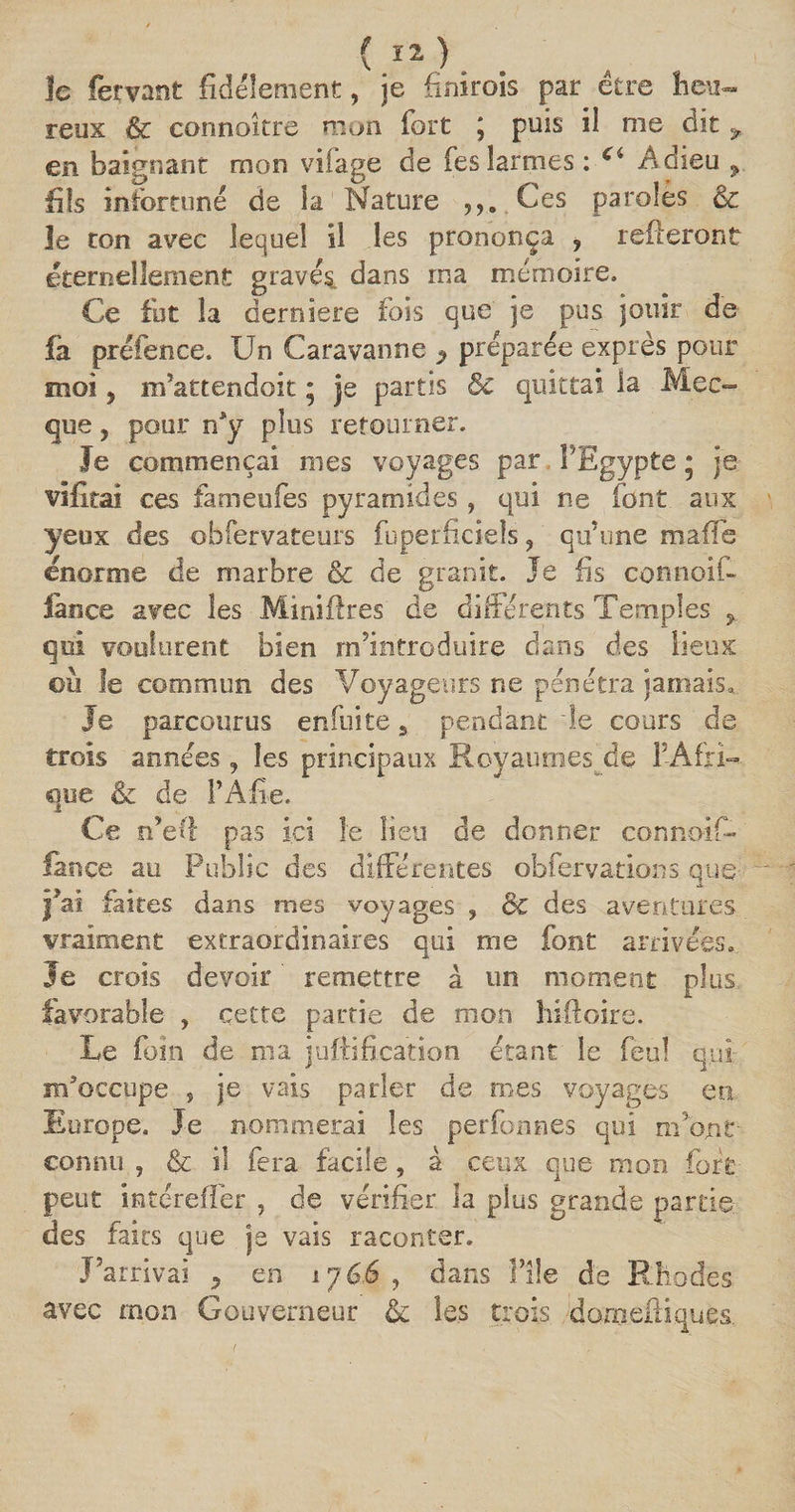 ( î2 ). le fermant fidèlement, je finirois par être heu¬ reux êc connaître mon fort ; puis il me dit,, en baignant mon vifage de fes larmes : Ci Adieu ^ fils infortuné de ia Nature Ces paroles &amp; le ton avec lequel il les prononça y relieront éternellement gravés, dans ma mémoire. Ce fut la dernîere fois que je pus jouir de fa préfence. Un Caravanne y préparée exprès pour moi , m’attendoit ; je partis 8c quittai la Mec¬ que , pour n*y plus retourner. Je commençai mes voyages par l'Egypte * je vifirai ces fameufes pyramides, qui ne font aux yeux des obfervateurs fuperficiels ? qu’une ma fie énorme de marbre &amp; de granit. Je fis connoif- lance avec les Mïniflres de différents Temples qui voulurent bien nfintroduire dans des lieux où le commun des Voyageurs ne pénétra jamais. Je parcourus enfui te 9 pendant le cours de trois années, les principaux Royaumes de l’Afri¬ que &amp; de TA fie. Ce n’eft pas ici le lieu de donner conno-if- lance au Public des différentes obfervations que î?ai faites dans mes voyages , &amp; des aventures vraiment extraordinaires qui me font arrivées, le crois devoir ' remettre à un moment plus, favorable , cette partie de mon hiftoire. Ue foin de nia juftification étant le feu! qui m'occupe , je vais parler de mes voyages en Europe. Je nommerai les perfonnes qui m’ont- connu ? &amp; iî fera facile, à ceux que mon fort peut intereffer , de vérifier la plus grande parties des faits que je vais raconter. J’arrivai 9 en 176.6 , dans File de Rhodes avec mon Gouverneur &amp; les trois dorneiliques.