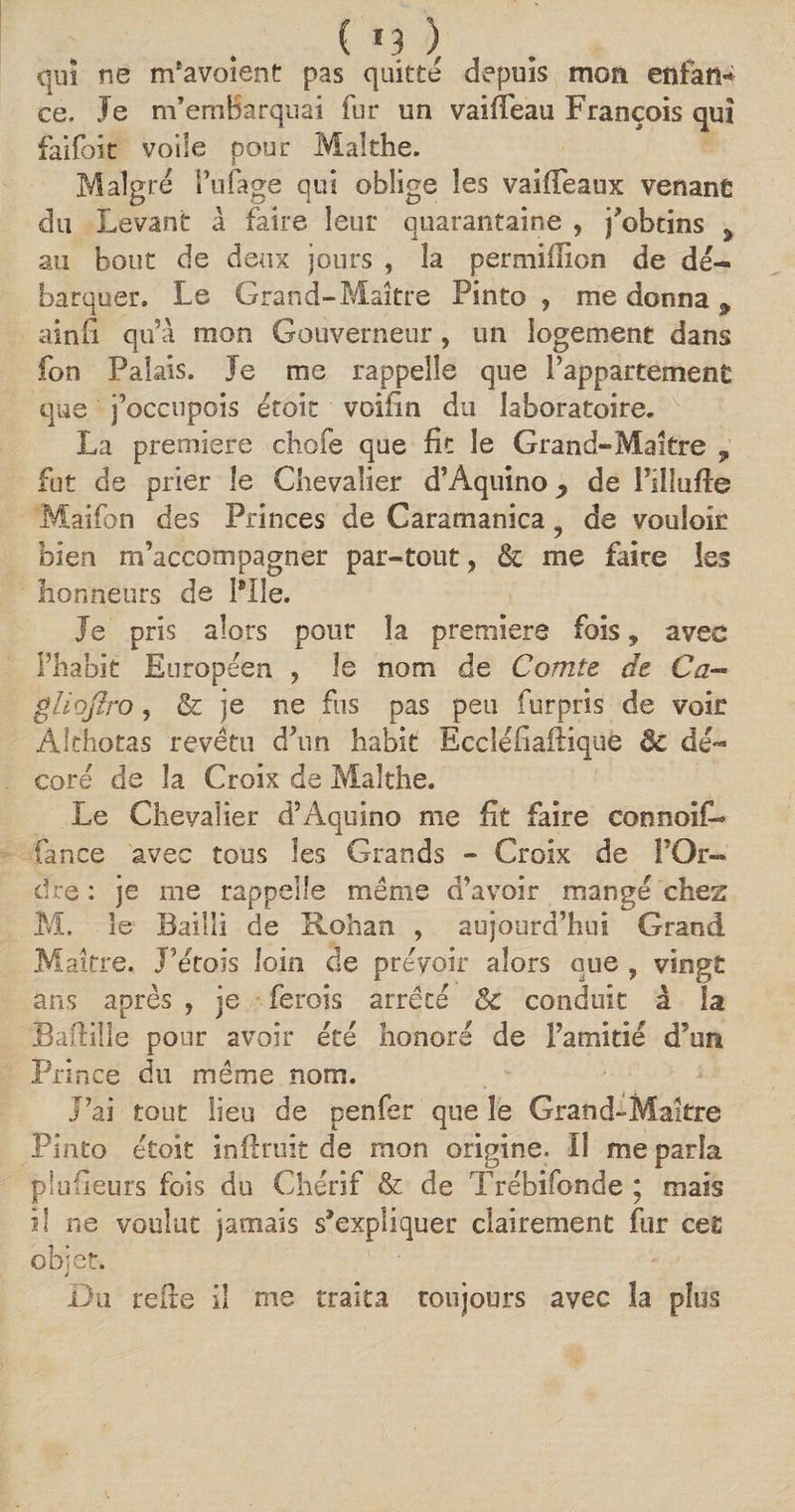qui ne m’avoient pas quitte depuis mon enfant ce. Je m'embarquai fur un vaiffeau François qui failbit voile pour Malthe. Maigre l’ufage qui oblige les vaÜTeaux venant du Levant à faire leur quarantaine , j'obtins ÿ au bout de deux jours , la permiilion de dé¬ barquer. Le Grand-Maître Pinto ? me donna 9 ainfi qu’A mon Gouverneur, un logement dans fon Palais. Je me rappelle que l'appartement que j’occupois étoit voifin du laboratoire. La première chofe que fit le Grand-Maître , fut de prier le Chevalier d’Aquino ^ de Pilluffe Maifon des Princes de Caramanica 9 de vouloir bien m’accompagner par-tout, &amp; me faire les honneurs de Pile. Je pris alors pour la premiers fois, avec l’habit Européen , le nom de Comte de Ca-« gliojI.ro, &amp; je ne fus pas peu furpris de voir Àlthotas revêtu d’un habit Bccléfîafiique ëc dé¬ coré de la Croix de Malthe. Le Chevalier d’Aquino me fit faire connoifL fance avec tous les Grands - Croix de POr- dre: je me rappelle même d’avoir mangé chez M. le Bailli de Rohan , aujourd’hui Grand Maître. J’étois loin de prévoir alors que , vingt ans après , je ferois arrêté &amp; conduit à la Bafiille pour avoir été honoré de l’amitié d’un Prince du même nom. J’ai tout lieu de penfer que le Grand-Maître Pinto étoit inftruit de mon origine. Il me parla piuüeurs fois du Chérif &amp; de Trébifonde ; mais il ne voulut jamais s'expliquer clairement fur cet objet. > Du refie il me traita toujours avec la plus