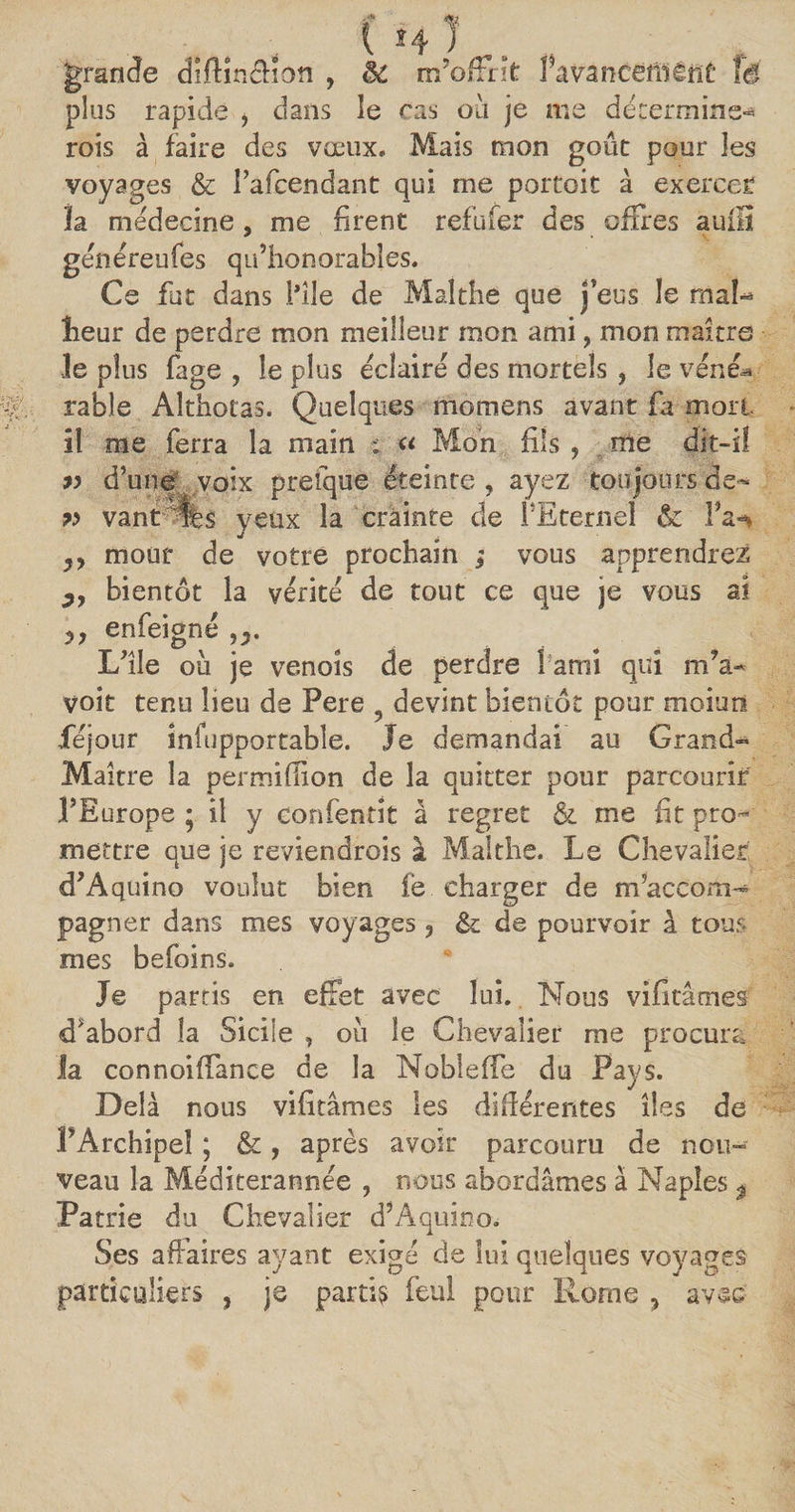 grande diffinéficm , èi m’offrît favaneeîîlênC fé plus rapide i dans le cas où je me déterminer rois à faire des vœux. Mais mon goût pour les voyages & Pafcendant qui me portait à exercer la médecine, me firent refufer des offres auiiî génereufes qu’honorables. Ce fat dans Pile de Malthe que j'eus le mal- lieur de perdre mon meilleur mon ami, mon maître le plus fage , le plus éclairé des mortels , le véné^ rable Althotas. Quelques momens avant fa mort il me ferra la main ; « Mon fils , me dit-il 9) d’une voix prefque éteinte, ayez toujours de- 99 vant %s yeux la crainte de l’Eternel & Pa-* yy mour de votre prochain ; vous apprendrez bientôt la vérité de tout ce que je vous ai enfeigné L’île ou je venoîs de perdre ! ami qui rffa- voit tenu lieu de Pere devint bientôt pour moitié féjour infupportabîe. Je demandai au Grand» Maître la permifîion de la quitter pour parcourir l’Europe ; il y confentît à regret & me fit pro¬ mettre que je reviendrais à Malthe. Le Chevalier d’Aquino voulut bien fe charger de m’accom¬ pagner dans mes voyages , & de pourvoir à tous mes befoins. Je partis en effet avec lui. Mous vifîtâmeff d'abord la Sicile , où le Chevalier me procura la connoiffance de la Nobleffe du Pays. Delà nous vifitâmes les différentes îles de PArchipel ; &, après avoir parcouru de nou¬ veau la Méditerannée , nous abordâmes à Naples % Patrie du Chevalier d’Aquioo. Ses affaires ayant exigé de lui quelques voyages particuliers , je partis feul pour Rome , avec